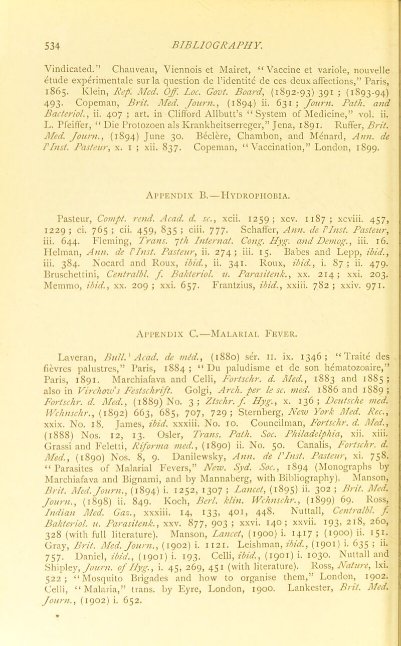 Vindicated.’’ Chauveau, Viennois et Mairet, “Vaccine et variole, nouvelle etude experimentale sur la question de l’identite de ces deux affections,” Paris, 1865. Klein, Rep. Med. Off. Loc. Govt. Board, (1892-93) 391 ; (1893-94) 493. Copeman, Brit. Med. Journ., (1894) ii. 631 ; Journ. Path, and Bactcriol., ii. 407 ; art. in Clifford Allbutt’s “System of Medicine,” vol. ii. L. Pfeiffer, “ Die Protozoen als Krankheitserreger,” Jena, 1891. Ruffer, Brit. Med. Journ., (1894) June 30. Bed ere, Chambon, and Menard, Ann. de I Inst. Pasteur, x. 1 ; xii. S37. Copeman, “Vaccination,” London, 1899. Appendix B.—Hydrophobia. Pasteur, Compt. rend. Acad. d. sc., xcii. 1259; xcv. 1187; xcviii. 457, 1229 ; ci. 765 ; cii. 459, 835 ; ciii. 777. Schaffer, Ann. de FInst. Pasteur, iii. 644. Fleming, Trans, jth Internal. Cong. Hyg. and Detnog., iii. 16. Hclman, Ann. de FInst. Pasteur, ii. 274; iii. 15. Babes and Lepp, ibid., iii. 384. Nocard and Roux, ibid., ii. 341. Roux, ibid., i. 87 ; ii. 479. Bruschetlini, Centralbl. f. Bakteriol. u. Parasitenk., xx. 214; xxi. 203. Metnmo, ibid., xx. 209 ; xxi. 657. Frantzius, ibid., xxiii. 782; xxiv. 971. Appendix C.—Malarial Fever. Laveran, Bull.' Acad, de mid., (1880) ser. II. ix. 1346; “ Traite des fievres palustres,” Paris, 1884; “Du paludisme et de son hematozoaire,” Paris, 1891. Marchiafava and Celli, Fortschr. d. Med., 1883 and 1885; also in Virchow's Festschrift. Golgi, Arch, per le sc. med. 1886 and 1889; Fortschr. d. Med., (1889) No. 3; Ztschr. f. Hyg., x. 136; Deutsche med. Wch use hr., (1892) 663, 685, 707, 729; Sternberg, New York Med. Rec., xxix. No. 18. James, ibid, xxxiii. No. 10. Councilman, Fortschr. d. Med., (1888) Nos. 12, 13. Osier, Trans. Path. Soc. Philadelphia, xii. xiii. Grassi and Feletti, Riforma med., (1890) ii. No. 50. Canalis, Fortschr. d. Med., (1890) Nos. 8, 9. Danilewsky, Ann. de VInst. Pasteur, xi. 758. “ Parasites of Malarial Fevers,” New. Syd. Soc., 1894 (Monographs by Marchiafava and Bignami, and by Mannaberg, with Bibliography). Manson, Brit. Med. Journ., (1894) i. 1252, 1307 ; Lancet, (1895) ii. 302 ; Brit. Med. Journ., (1898) ii. 849. Koch, Berl. /din. Wchnschr., (1899) 69. Ross, Indian Med. Gaz., xxxiii. 14, 133, 401, 448. Nuttall, Centralbl. f. Bakteriol. u. Parasitenk., xxv. 877, 903 ; xxvi. 140; xxvii. 193, 21S, 260, 328 (with full literature). Manson, Lancet, (1900) '• !4J7 > (I9°p) >>• 151- Gray, Brit. Med. Journ., (1902) i. 1121. Leishman, ibid., (1901) i. 635 ; ii. 757. Daniel, ibid., (1901) i. 193. Celli, ibid., (1901) i. 1030. Nuttall and Shipley, Journ. of Ilyg., i. 45, 269, 451 (with literature). Ross, ATature, lxi. 522; “Mosquito Brigades and how to organise them,” London, 1902. Celli, “ Malaria,” trans. by Eyre, London, 1900. Lankester, Brit. Med. Journ., (1902) i. 652.