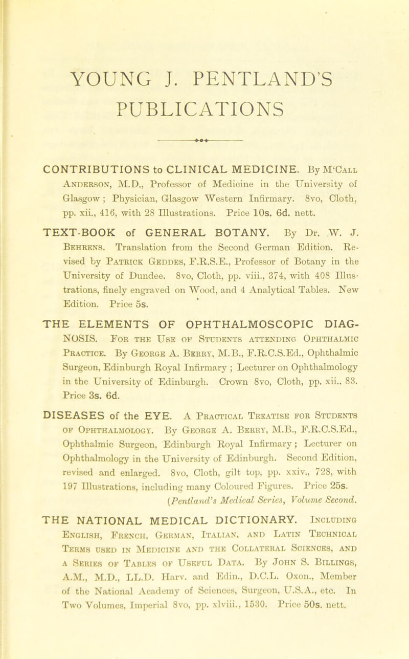 YOUNG J. PENTLAND’S PUBLICATIONS CONTRIBUTIONS to CLINICAL MEDICINE. By M‘Call Anderson, M.D., Professor of Medicine in the University of Glasgow ; Physician, Glasgow Western Infirmary. 8vo, Cloth, pp. xii., 416, with 28 Illustrations. Price 10s. 6d. nett. TEXT-BOOK of GENERAL BOTANY. By Dr. W. J. Behrens. Translation from the Second German Edition. Re- vised by Patrick Geddes, E.R.S.E., Professor of Botany in the University of Dundee. 8vo, Cloth, pp. viii., 374, with 408 Illus- trations, finely engraved on Wood, and 4 Analytical Tables. New Edition. Price 5s. THE ELEMENTS OF OPHTHALMOSCOPIC DIAG- NOSIS. For the Use op Students attending Ophthalmic Practice. By George A. Berry, M.B., E.R.C.S.Ed., Ophthalmic Surgeon, Edinburgh Royal Infirmary ; Lecturer on Ophtlialmology in the University of Edinburgh. Crown 8vo, Cloth, pp. xii.. 83. Price 3s. 6d. DISEASES of the EYE. A Practical Treatise for Students of Ophthalmology. By George A. Berry, M.B., F.R.C.S.Ed., Ophthalmic Surgeon, Edinburgh Royal Infirmary; Lecturer on Ophthalmology in the University of Edinburgh. Second Edition, revised and enlarged. 8vo, Cloth, gilt top, pp. xxiv., 728, with 197 Illustrations, including many Coloured Figures. Price 25s. (Pentland’s Medical Series, Volume Second. THE NATIONAL MEDICAL DICTIONARY. Including English, French, German, Italian, and Latin Technical Terms used in Medicine and the Collateral Sciences, and a Series of Tables of Useful Data. By John S. Billings, A.M., M.D., LL.D. Harv. and Edin., D.C.L. Oxon., Member of the National Academy of Sciences, Surgeon, U.S.A., etc. In Two Volumes, Imperial 8vo, pp. xlviii., 1530. Price 50s. nett.