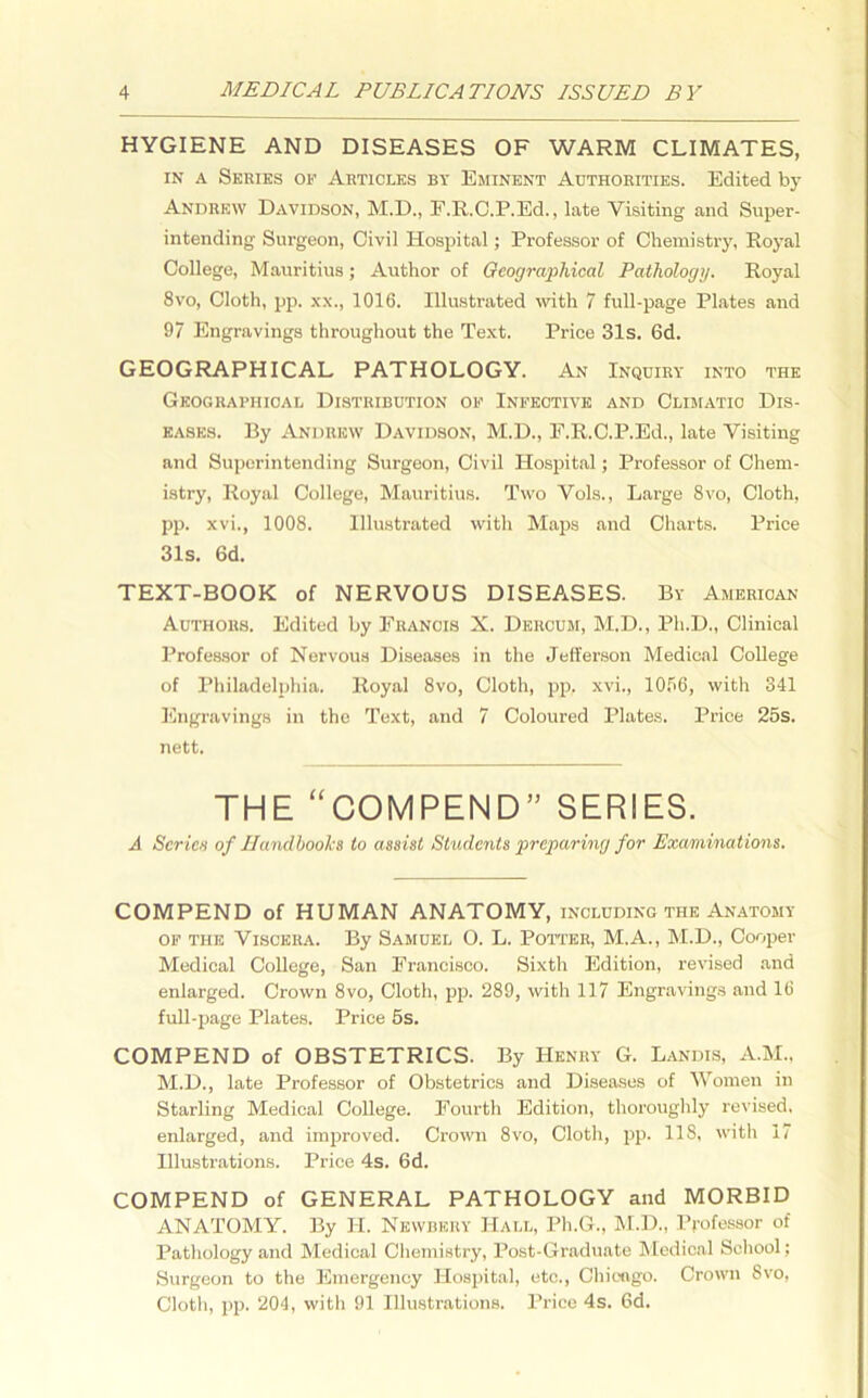 HYGIENE AND DISEASES OF WARM CLIMATES, in a Series of Articles by Eminent Authorities. Edited by Andrew Davidson, M.D., F.R.C.P.Ed., late Visiting and Super- intending Surgeon, Civil Hospital; Professor of Chemistry, Royal College, Mauritius; Author of Geographical Pathology. Royal 8vo, Cloth, pp. xx., 1016. Illustrated with 7 full-page Plates and 97 Engravings throughout the Text. Price 31s. 6d. GEOGRAPHICAL PATHOLOGY. An Inquiry into the Geographical Distribution of Infective and Climatic Dis- eases. By Andrew Davidson, M.D., F.R.C.P.Ed., late Visiting and Superintending Surgeon, Civil Hospital; Professor of Chem- istry, Royal College, Mauritius. Two Vols., Large 8vo, Cloth, pp. xvi., 1008. Illustrated with Maps and Charts. Price 31s. 6d. TEXT-BOOK of NERVOUS DISEASES. By American Authors. Edited by Francis X. Dercum, M.D., Ph.D., Clinical Professor of Nervous Diseases in the Jefferson Medical College of Philadelphia. Royal 8vo, Cloth, pp. xvi., 1056, with 341 Engravings in the Text, and 7 Coloured Plates. Price 25s. nett. THE “ COM PEN D ” SERIES. A Series of Handbooks to assist Students preparing for Examinations. COMPEND of HUMAN ANATOMY, including the Anatomy of the Viscera. By Samuel O. L. Potter, M.A., M.D., Cooper Medical College, San Francisco. Sixth Edition, revised and enlarged. Crown 8vo, Cloth, pp. 289, with 117 Engravings and 16 full-page Plates. Price 5s. COMPEND of OBSTETRICS. By Henry G. Landis, A.M., M.D., late Professor of Obstetrics and Diseases of Women in Starling Medical College. Fourth Edition, thoroughly revised, enlarged, and improved. Crown 8vo, Cloth, pp. 118, with 17 Illustrations. Price 4s. 6d. COMPEND of GENERAL PATHOLOGY and MORBID ANATOMY. By H. Newbkry Hall, Ph.G., M.D., Professor of Pathology and Medical Chemistry, Post-Graduate Medical School; Surgeon to the Emergency Hospital, etc., Chicago. Crown 8vo, Cloth, pp. 204, with 91 Illustrations. Price 4s. 6d.