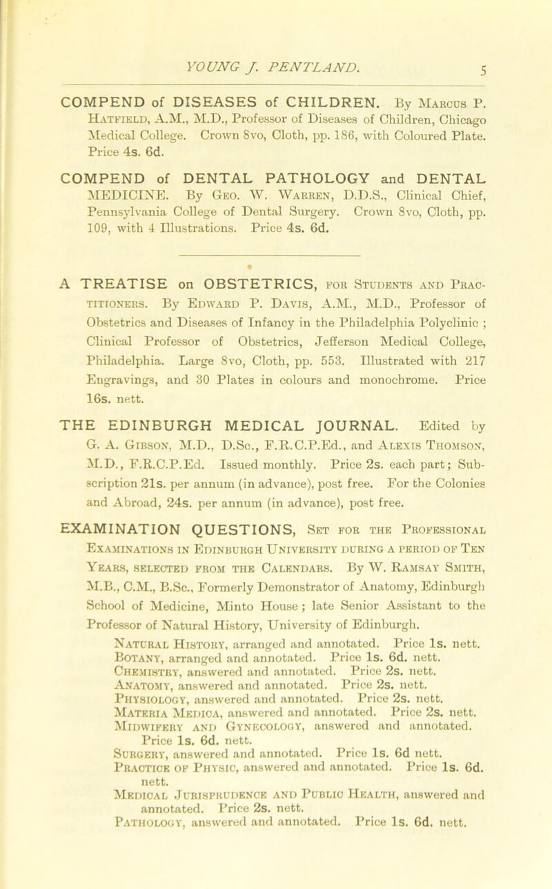 COMPEND of DISEASES of CHILDREN. By Marcus P. Hatfield, A.M., M.D., Professor of Diseases of Children, Chicago Medical College. Crown 8vo, Cloth, pp. 186, with Coloured Plate. Price 4s. 6d. COMPEND of DENTAL PATHOLOGY and DENTAL MEDICINE. By Geo. W. Warren, D.D.S., Clinical Chief, Pennsylvania College of Dental Surgery. Crown 8vo, Cloth, pp. 109, with 4 Illustrations. Price 4s. 6d. A TREATISE on OBSTETRICS, for Students and Prac- titioners. By Edward P. Davis, A.M., M.D., Professor of Obstetrics and Diseases of Infancy in the Philadelphia Polyclinic ; Clinical Professor of Obstetrics, Jefferson Medical College, Philadelphia. Large 8vo, Cloth, pp. 553. Illustrated with 217 Engravings, and 30 Plates in colours and monochrome. Price 16s. nett. THE EDINBURGH MEDICAL JOURNAL. Edited by G. A. Gibson, M.D., D.Sc., F.R.C.P.Ed., and Alexis Thomson, M.D., E.R.C.P.Ed. Issued monthly. Price 2s. each part; Sub- scription 21s. per annum (in advance), post free. For the Colonies and Abroad, 24s. per annum (in advance), post free. EXAMINATION QUESTIONS, Set for the Professional Examinations in Edinburgh University during a period of Ten Years, selected from the Calendars. By W. Ramsay Smith, M.B., C.M., B.Sc., Formerly Demonstrator of Anatomy, Edinburgh School of Medicine, Minto House ; late Senior Assistant to the Professor of Natural History, University of Edinburgh. Natural History, arranged and annotated. Price Is. nett. Botany, arranged and annotated. Price Is. 6d. nett. Chemistry, answered and annotated. Price 2s. nett. Anatomy, answered and annotated. Price 2s. nett. Physiology, answered and annotated. Price 2s. nett. Materia Medica, answered and annotated. Price 2s. nett. Midwifery and Gynecology, answered and annotated. Price Is. 6d. nett. Surgery, answered and annotated. Price Is. 6d nett. Practice of Physic, answered and annotated. Price Is. 6d. nett. Medical Jurisprudence and Public Health, answered and annotated. Price 2s. nett. Pathology, answered and annotated. Price Is. 6d. nett.