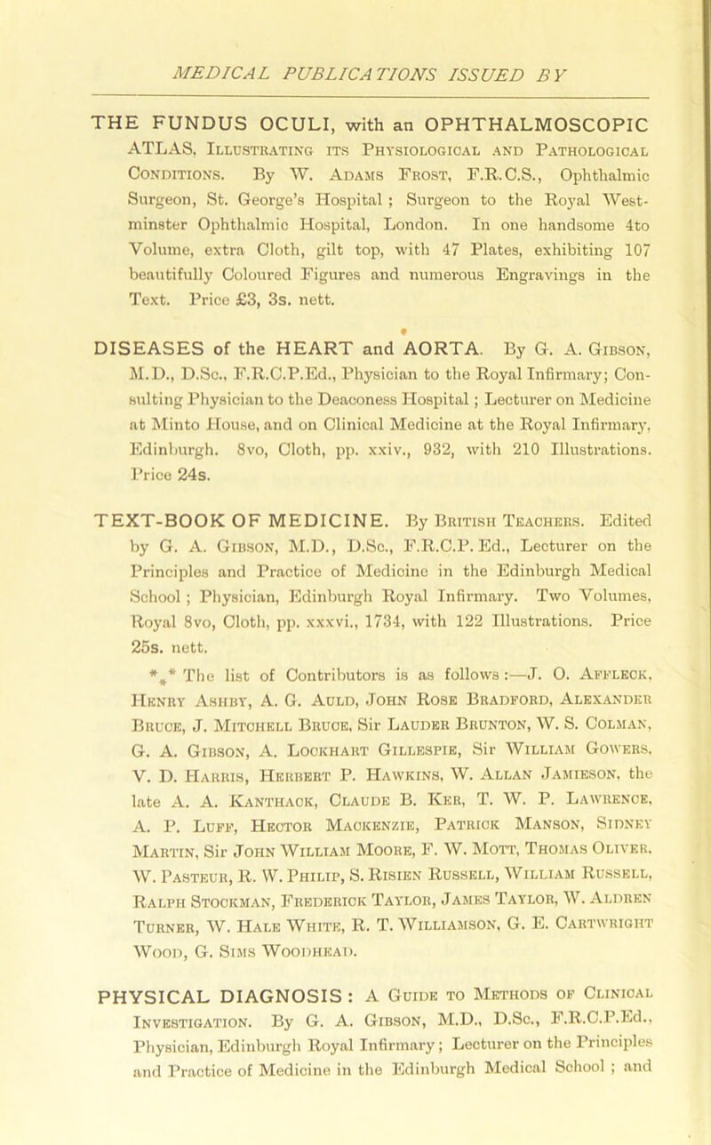 THE FUNDUS OCULI, with an OPHTHALMOSCOPIC ATLAS, Illustrating its Physiological and Pathological Conditions. By W. Adams Frost, F.R.C.S., Ophthalmic Surgeon, St. George’s Hospital; Surgeon to the Royal West- minster Ophthalmic Hospital, London. In one handsome 4to Volume, extra Cloth, gilt top, with 47 Plates, exhibiting 107 beautifully Coloured Figures and numerous Engravings in the Text. Price £3, 3s. nett. 9 DISEASES of the HEART and AORTA. By G. A. Gibson, M.D., D.Sc., F.R.C.P.Ed., Physician to the Royal Infirmary; Con- sulting Physician to the Deaconess Hospital; Lecturer on Medicine at Minto House, and on Clinical Medicine at the Royal Infirmary, Edinburgh. 8vo, Cloth, pp. xxiv., 932, with 210 Illustrations. Price 24s. TEXT-BOOK OF MEDICINE. By British Teachers. Edited by G. A. Gibson, M.D., D.Sc., F.R.C.P.Ed., Lecturer on the Principles and Practice of Medicine in the Edinburgh Medical School ; Physician, Edinburgh Royal Infirmary. Two Volumes, Royal 8vo, Cloth, pp. xxxvi., 1734, with 122 Illustrations. Price 25s. nett. The list of Contributors is as follows:—J. O. Affleck, Henry Ashby, A. G. Auld, John Rose Bradford, Alexander Bruce, J. Mitchell Bruce, Sir Lauder Brunton, W. S. Colman, G. A. Gibson, A. Lockhart Gillespie, Sir William Gowers, V. D. Harris, Herbert P. Hawkins, W. Allan Jamieson, the late A. A. Kanthaok, Claude B. Ker, T. W. P. Lawrence, A. P. Luff, Hector Mackenzie, Patrick Manson, Sidney Martin, Sir John William Moore, F. W. Mott, Thomas Oliver. W. Pasteur, R. W. Philip, S. Risien Russell, William Russell, Ralph Stockman, Frederick Taylor, James Taylor, W. Aldren Turner, W. Hale White, R. T. Williamson, G. E. Cartwright Wood, G. Sims Woodhisad. PHYSICAL DIAGNOSIS : A Guide to Methods of Clinical Investigation. By G. A. Gibson, M.D., D.Sc., F.R.C.P.Ed., Physician, Edinburgh Royal Infirmary ; Lecturer on the Principles and Practice of Medicine in the Edinburgh Medical School ; and