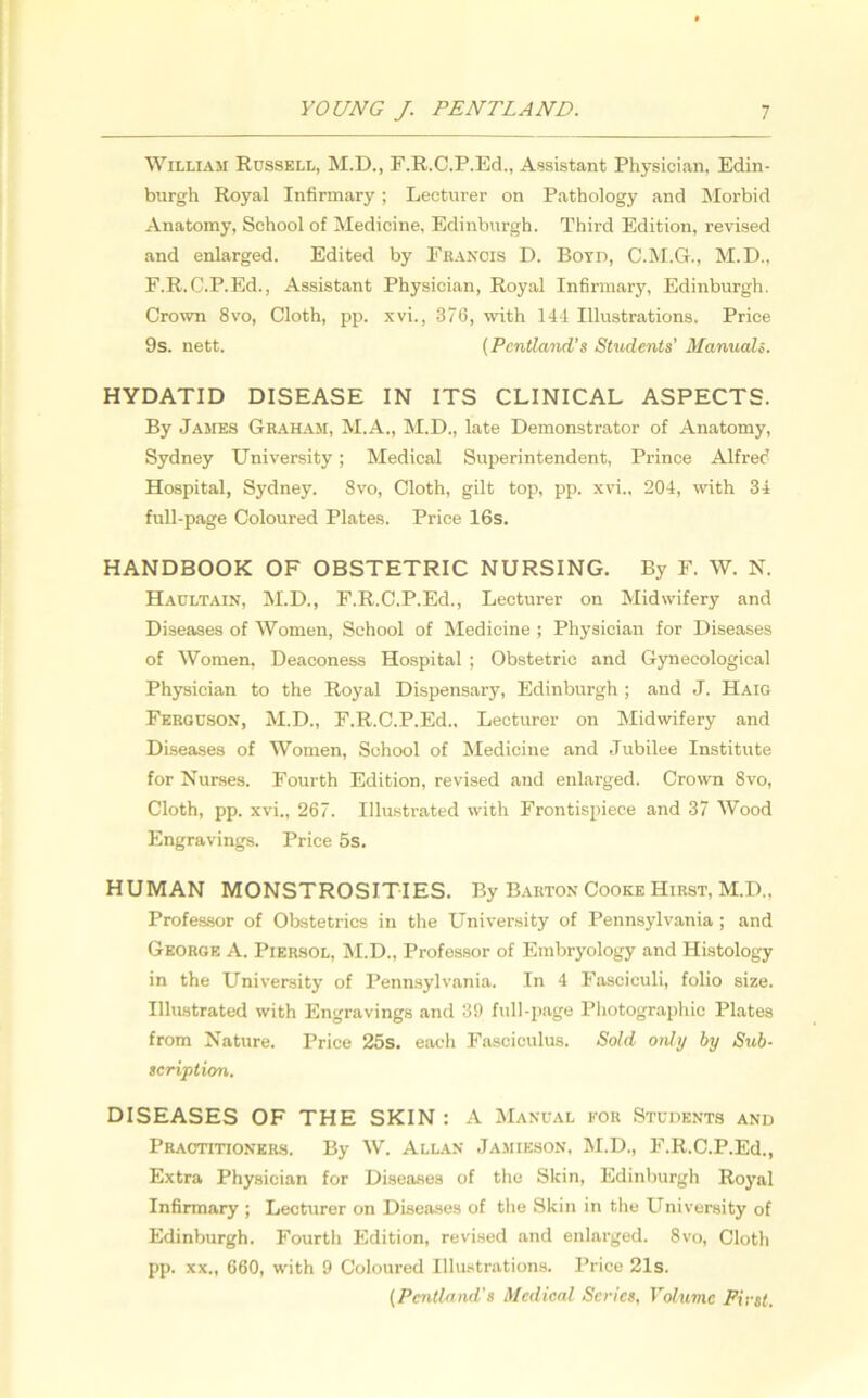 William Russell, M.D., F.R.C.P.Ed., Assistant Physician, Edin- burgh Royal Infirmary; Lecturer on Pathology and Morbid Anatomy, School of Medicine, Edinburgh. Third Edition, revised and enlarged. Edited by Francis D. Boyd, C.M.G., M.D., F.R.C.P.Ed., Assistant Physician, Royal Infirmary, Edinburgh. Crown 8vo, Cloth, pp. xvi., 376, with 144 Illustrations. Price 9s. nett. (Pcntland’s Students' Manuals. HYDATID DISEASE IN ITS CLINICAL ASPECTS. By James Graham, M.A., M.D., late Demonstrator of Anatomy, Sydney University; Medical Superintendent, Prince Alfred Hospital, Sydney. 8vo, Cloth, gilt top, pp. xvi., 204, with 34 full-page Coloured Plates. Price 16s. HANDBOOK OF OBSTETRIC NURSING. By F. W. N. Haultain, M.D., F.R.C.P.Ed., Lecturer on Midwifery and Diseases of Women, School of Medicine ; Physician for Diseases of Women, Deaconess Hospital ; Obstetric and Gynecological Physician to the Royal Dispensary, Edinburgh ; and J. Haig Ferguson, M.D., F.R.C.P.Ed., Lecturer on Midwifery and Diseases of Women, School of Medicine and Jubilee Institute for Nurses. Fourth Edition, revised and enlarged. Crown 8vo, Cloth, pp. xvi., 267. Illustrated with Frontispiece and 37 Wood Engravings. Price 5s. HUMAN MONSTROSITIES. By Barton Cooke Hirst, M.D., Professor of Obstetrics in the University of Pennsylvania ; and George A. Piersol, M.D., Professor of Embryology and Histology in the University of Pennsylvania. In 4 Fasciculi, folio size. Illustrated with Engravings and 39 full-page Photographic Plates from Nature. Price 25s. each Fasciculus. Sold only by Sub- scription. DISEASES OF THE SKIN : A Manual for Students and Practitioners. By W. Allan Jamieson, M.D., F.R.C.P.Ed., Extra Physician for Diseases of the Skin, Edinburgh Royal Infirmary ; Lecturer on Diseases of the Skin in the University of Edinburgh. Fourth Edition, revised and enlarged. 8vo, Cloth pp. xx„ 660, with 9 Coloured Illustrations. Price 21s. (Pentland’s Medical Series, Volume First.