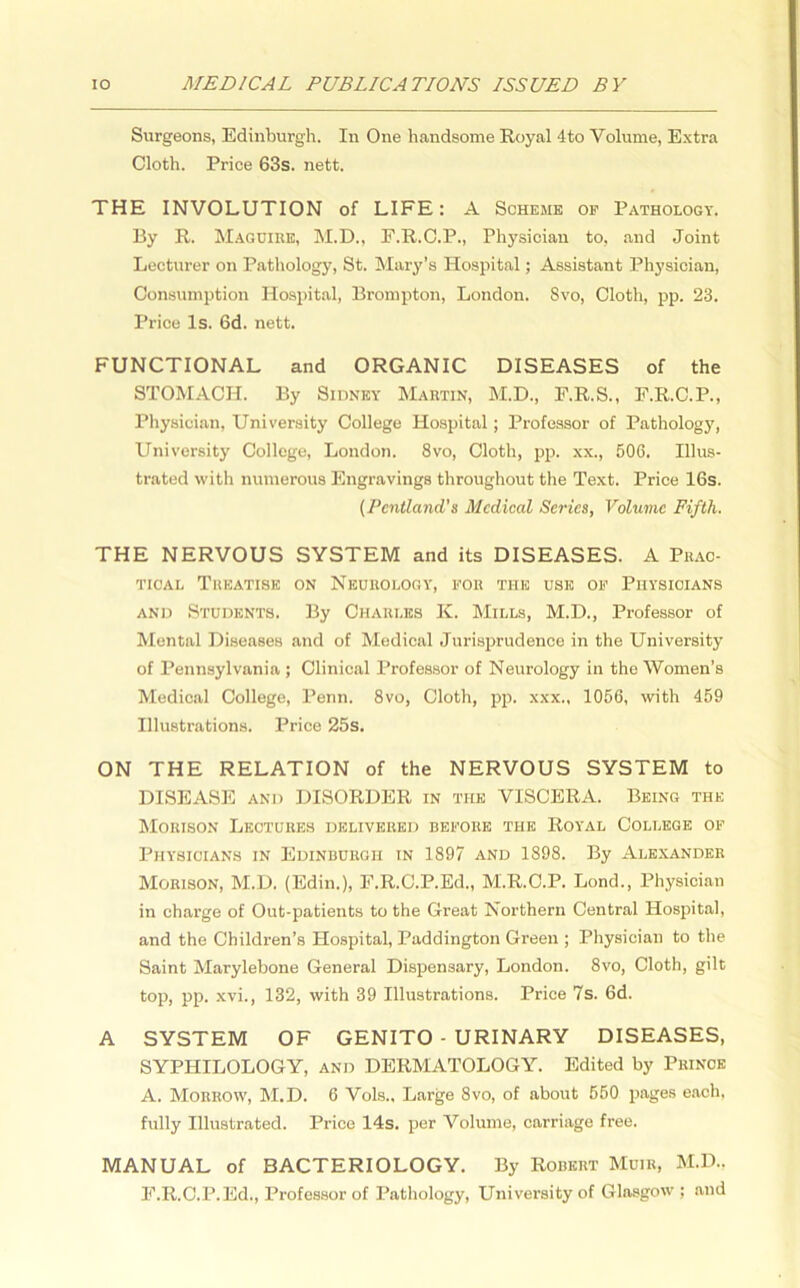 Surgeons, Edinburgh. In One handsome Royal 4to Volume, Extra Cloth. Price 63s. nett. THE INVOLUTION of LIFE: A Scheme of Pathology. By R. Maguire, M.D., F.R.C.P., Physician to, and Joint Lecturer on Pathology, St. Mary’s Hospital; Assistant Physician, Consumption Hospital, Brompton, London. Svo, Cloth, pp. 23. Price Is. 6d. nett. FUNCTIONAL and ORGANIC DISEASES of the STOMACH. By Sidney Martin, M.D., F.R.S., F.R.C.P., Physician, University College Hospital; Professor of Pathology, University College, London. 8vo, Cloth, pp. xx., 506. Illus- trated with numerous Engravings throughout the Text. Price 16s. (Pcntland's Medical Series, Volume Fifth. THE NERVOUS SYSTEM and its DISEASES. A Prac- tical Treatise on Neurology, for the use of Physicians and Students. By Charles K. Mills, M.D., Professor of Mental Diseases and of Medical Jurisprudence in the University of Pennsylvania ; Clinical Professor of Neurology in the Women’s Medical College, Penn. 8vo, Cloth, pp. xxx., 1056, with 459 Illustrations. Price 25s. ON THE RELATION of the NERVOUS SYSTEM to DISEASE and DISORDER in the VISCERA. Being the Morison Lectures delivered before the Royal College of Physicians in Edinburgh in 1897 and 1898. By Alexander Morison, M.D. (Edin.), F.R.C.P.Ed., M.R.C.P. Lond., Physician in charge of Out-patients to the Great Northern Central Hospital, and the Children’s Hospital, Paddington Green ; Physician to the Saint Marylebone General Dispensary, London. 8vo, Cloth, gilt top, pp. xvi., 132, with 39 Illustrations. Price 7s. 6d. A SYSTEM OF GENITO - URINARY DISEASES, SYPHILOLOGY, and DERMATOLOGY. Edited by Prince A. Morrow, M.D. 6 Vols., Large Svo, of about 550 pages each, fully Illustrated. Price 14s. per Volume, carriage free. MANUAL of BACTERIOLOGY. By Robert Muir, M.D.. F.R.C.P.Ed., Professor of Pathology, University of Glasgow ; and