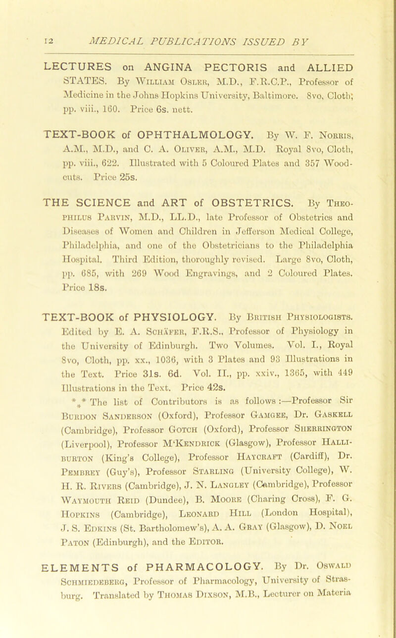 LECTURES on ANGINA PECTORIS and ALLIED STATES. By William Osler, M.D., F.R.C.P., Professor of Medicine in the Johns Hopkins University, Baltimore. Svo, Cloth; pp. viii., 160. Price 6s. nett. TEXT-BOOK of OPHTHALMOLOGY. By W. F. Norris, A.M., M.D., and C. A. Oliver, A.M., M.D. Royal Svo, Cloth, pp. viii., 622. Illustrated with 5 Coloured Plates and 357 Wood- cuts. Price 25s. THE SCIENCE and ART of OBSTETRICS. By Theo- PHiLUS Parvin, M.D., LL.D., late Professor of Obstetrics and Diseases of Women and Children in Jefferson Medical College, Philadelphia, and one of the Obstetricians to the Philadelphia Hospital. Third Edition, thoroughly revised. Large 8vo, Cloth, pp. 685, with 269 Wood Engravings, and 2 Coloured Plates. Price 18s. TEXT-BOOK of PHYSIOLOGY. By British Physiologists. Edited by E. A. Schafer, F.R.S., Professor of Physiology in the University of Edinburgh. Two Volumes. Vol. I., Royal Svo, Cloth, pp. xx., 1036, with 3 Plates and 93 Illustrations in the Text. Price 31s. 6d. Vol. II., pp. xxiv., 1365, with 449 Illustrations in the Text. Price 42s. *#* The list of Contributors is as follows:—Professor Sir Buudon Sanderson (Oxford), Professor Gamgee, Dr. Gaskell (Cambridge), Professor Gotch (Oxford), Professor Sherrington (Liverpool), Professor M'Kendrick (Glasgow), Professor IIalli- burton (King’s College), Professor Haycraft (Cardiff), Dr. Pembrey (Guy’s), Professor Starling (University College), W. H. R. Rivers (Cambridge), J. N. Langley (Cambridge), Professor Waymouth Reid (Dundee), B. Moore (Charing Cross), F. G. Hopkins (Cambridge), Leonard Hill (London Hospital), J. S. Edkins (St. Bartholomew’s), A. A. Gray (Glasgow), D. Noel Paton (Edinburgh), and the Editor. ELEMENTS of PHARMACOLOGY. By Dr. Oswald Schmikdebkrg, Professor of Pharmacology, University of Stras- burg. Translated by Thomas Dixson, M.B., Lecturer on Materia