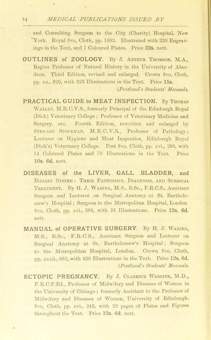 and Consulting Surgeon to the City (Charity) Hospital, New ‘York. Royal 8vo, Cloth, pp. 1002. Illustrated with 230 Engrav- ings in the Text, and 7 Coloured Plates. Price 22s. nett. OUTLINES of ZOOLOGY. By J. Arthur Thomson, M.A., Regius Professor of Natural History in the University of Aber- deen. Third Edition, revised and enlarged. Crown 8vo, Cloth, pp. xx., 820, with 323 Illustrations in the Text. Price 15s. (Pentland’s Students' Manuals. PRACTICAL GUIDE to MEAT INSPECTION. By Thomas Wali.ky, M.R.C.V.S., formerly Principal of the Edinburgh Royal (Dick) Veterinary College ; Professor of Veterinary Medicine and Surgery, etc. Fourth Edition, rewritten and enlarged by Stewart Stockman, M.R.C.V.S., Professor of Pathology; Lecturer on Hygiene and Meat Inspection, Edinburgh Royal (Dick’s) Veterinary College. Post 8vo, Cloth, pp. xvi., 296, with 14 Coloured Plates and 79 Illustrations in the Text. Price 10s. 6d. nett. DISEASES of the LIVER, GALL BLADDER, and Biliary System : Their Pathology, Diagnosis, and Surgical Treatment. By II. J. Waring, M.S., B.Sc., F.R.C.S., Assistant Surgeon and Lecturer on Surgical Anatomy at St. Bartholo- mew’s Hospital ; Surgeon to the Metropolitan Hospital, London 8vo, Cloth, pp. xvi., 386, with 58 Illustrations. Price 12s. 6d. nett. MANUAL of OPERATIVE SURGERY. By H. J. Waring, M.S., B.Sc., F.R. C.S., Assistant Surgeon and Lecturer on Surgical Anatomy at St. Bartholomew’s Hospital ; Surgeon to the Metropolitan Hospital, London. Crown 8vo, Cloth, pp. xxxii., 662, with 420 Illustrations in the Text. Price 12s. 6d. (Pentland's Students’ Manuals. ECTOPIC PREGNANCY. By J. Clarence Webster, M.D., F.R.C.P.Ed., Professor of Midwifery and Diseases of Women in the University of Chicago ; formerly Assistant to the Professor of Midwifery and Diseases of Women, University of Edinburgh. 8vo, Cloth, pp. xvi., 240, with 22 pages of Plates and Figures throughout the Text. Price 12s. 6d. nett.