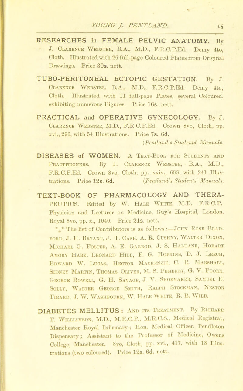 RESEARCHES in FEMALE PELVIC ANATOMY. By J. Clarence Webster, B.A., M.D., F.R.C.P.Ed. Demy 4to, Cloth. Illustrated with 26 full-page Coloured Plates from Original Drawings. Price 30s. nett. TUBO-PERITONEAL ECTOPIC GESTATION. By J. Clarence Webster, B.A., M.D., F.R.C.P.Ed. Demy 4to, Cloth. Illustrated with 11 full-page Plates, several Coloured, exhibiting numerous Figures. Price 16s. nett. PRACTICAL and OPERATIVE GYNECOLOGY. By J. Clarence Webster, M.D., F.R.C.P.Ed. Crown 8vo, Cloth, pp. xvi., 296, with 54 Illustrations. Price 7s. 6d. (Pentland’s Students' Manuals. DISEASES of WOMEN. A Text-Book for Students and Practitioners. By J. Clarence Webster, B.A., M.D., F.R.C.P.Ed. Crown 8vo, Cloth, pp. xxiv., 68S, with 241 Illus- trations. Price 12s. 6d. (Pentland's Students’ Manuals. TEXT-BOOK OF PHARMACOLOGY AND THERA- PEUTICS. Edited by W. Hale White, M.D., F.R.C.P. Physician and Lecturer on Medicine, Guy’s Hospital, London. Royal 8vo, pp. x., 1040. Price 21s. nett. *#* The list of Contributors is as follows :—John Rose Brad- ford, J. H. Bryant, .J. T. Cash, A. R. Cushny, Walter Dixon. Michael G. Foster, A. E. Garrod, J. S. Haldane, Hobart Amory Hare, Leonard Hill, F. G. Hopkins, D. J. Leech, Edward W. Lucas, Hector Mackenzie, C. R Marshall, Sidney Martin, Thomas Oliver, M. S. Pembrey, G. V. Poore, George Rowf.ll, G. H. Savage, J. V. Shoemaker, Samuel E. Solly, Walter George Smith, Ralph Stockman, Nestor Tirard, J. W. Washbourn, W. Hale White, R. B. Wild. DIABETES MELLITUS : And its Treatment. By Richard T. Williamson, M.D., M.R.C.P., M.R.C.S., Medical Registrar, Manchester Royal Infirmary; Hon. Medical Officer, Pendleton Dispensary; Assistant to the Professor of Medicine, Owens College, Manchester. 8vo, Cloth, pp. xvi., 417, with 18 Illus- trations (two coloured). Price 12s. 6d. nett.