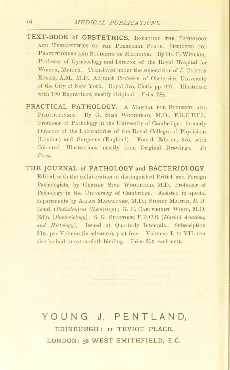 MEDICAL PUBLICA TIONS. TEXT-BOOK of OBSTETRICS, Including the Pathology and Therapeutics op the Puerperal State. Designed for Practitioners and Students op Medicine. By Dr. F. Winckel. Professor of Gynaecology and Director of the Royal Hospital for Women, Munich. Translated under the supervision of J. Clifton Edgar, A.M., M.D., Adjunct Professor of Obstetrics, University of the City of New York. Royal 8vo, Cloth, pp. 927. Illustrated with 190 Engravings, mostly Original. Price 28s. PRACTICAL PATHOLOGY. A Manual for Students and Practitioners. By G. Sims Woodhead, M.D., F.R.C.P.Ed., Professor of Pathology in the University of Cambridge ; formerly Director of the Laboratories of the Royal Colleges of Physicians (London) and Surgeons (England). Fourth Edition, 8vo. with Coloured Illustrations, mostly from Original Drawings. In Press. THE JOURNAL of PATHOLOGY and BACTERIOLOGY. Edited, with the collaboration of distinguished British and Foreign Pathologists, by German Sims Woodhead, M.D., Professor of Pathology in the University of Cambridge. Assisted in special departments by Allan Maofadyen, M.D.; Sidney Martin, M.D. Lond. (Pathological Chemistry) ; G. E. Cartwright Wood, M.D. Edin. (Bacteriology) ; S. G. Shattook, F.R.C.S. (Morbid Anatomy and Histology). Issued at Quarterly Intervals. Subscription 21s. per Volume (in advance), post free. Volumes I. to VII. can also be had in extra cloth binding. Price 25s. each nett. YOUNG J. PENTLAND, EDINBURGH : n TEVIOT PLACE. LONDON: 38 WEST SMITHFIELD, E.C.