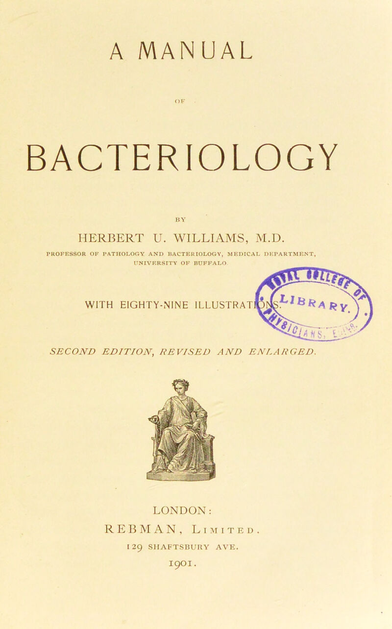 A MANUAL OF BACTERIOLOGY BY HERBERT U. WILLIAMS, M.D. PROFESSOR OF PATHOLOGY AND BACTERIOLOGY, MEDICAL DEPARTMENT, UNIVERSITY OF BUFFALO WITH EIGHTY-NINE ILLUSTRAT SECOND EDITION, REVISED AND ENLARGED. LONDON: REBMAN, Limited. 129 SMAFTSnUUY AVE. 1901 .