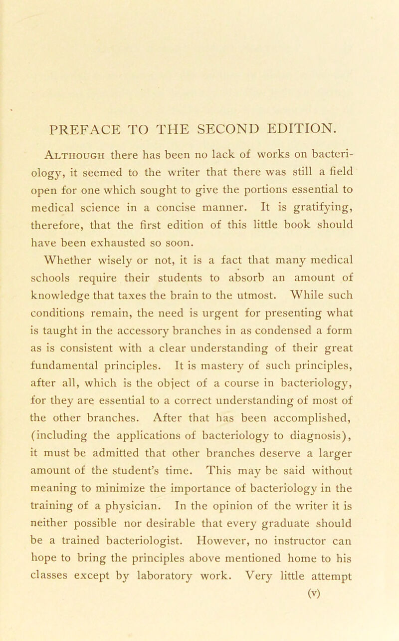 Although there has been no lack of works on bacteri- ology, it seemed to the writer that there was still a field open for one which sought to give the portions essential to medical science in a concise manner. It is gratifying, therefore, that the first edition of this little book should have been exhausted so soon. Whether wisely or not, it is a fact that many medical schools require their students to absorb an amount of knowledge that taxes the brain to the utmost. While such conditions remain, the need is urgent for presenting what is taught in the accessory branches in as condensed a form as is consistent with a clear understanding of their great fundamental principles. It is mastery of such principles, after all, which is the object of a course in bacteriology, for they are essential to a correct understanding of most of the other branches. After that has been accomplished, (including the applications of bacteriology to diagnosis), it must be admitted that other branches deserve a larger amount of the student’s time. This may be said without meaning to minimize the importance of bacteriology in the training of a physician. In the opinion of the writer it is neither possible nor desirable that every graduate should be a trained bacteriologist. However, no instructor can hope to bring the principles above mentioned home to his classes except by laboratory work. Very little attempt