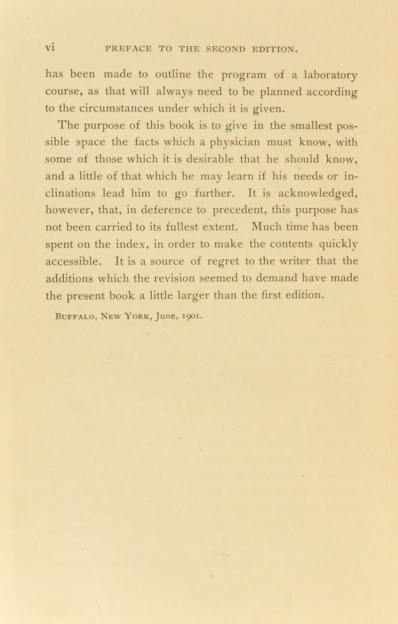 has been made to outline the program of a laboratory course, as that will always need to be planned according to the circumstances under which it is giv’^en. The purpose of this book is to give in the smallest pos- sible space the facts which a ph}fsician must know, with some of those which it is desirable that he should know, and a little of that which he may learn if his needs or in- clinations lead him to go further. It is acknowledged, however, that, in deference to precedent, this purpose has not been carried to its fullest extent. Much time has been spent on the index, in order to make the contents quickly accessible. It is a source of regret to the writer that the additions which the revision seemed to demand have made the present book a little larger than the first edition.
