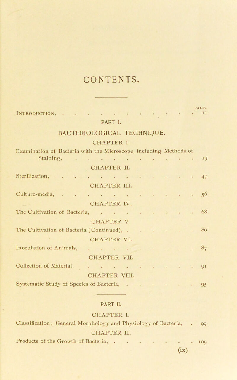 CONTENTS I'ACIE. Introduction, . . . . . ■ . • • • . 11 PART I. BACTERIOLOGICAL TECHNIQUE. CHAPTER I. Examination of Bacteria with the Microscope, including Methods of Staining, .......... 19 CHAPTER II. Sterilization, . 47 CHAPTER HI. Culture-media, ^6 CHAPTER IV. The Cultivation of Bacteria, 68 CHAPTER V. The Cultivation of Bacteria (Continued), ...... 80 CHAPTER VI. Inoculation of Animals, ......... 87 CHAPTER VII. Collection of Material, 91 CHAPTER VIII. Systematic Study of Species of Bacteria, ...... 95 PART II. CHAPTER I. Classification ; General Morphology and Physiology of Bacteria, . 99 CHAPTER II. Products of the Growth of Bacteria, ....... 109