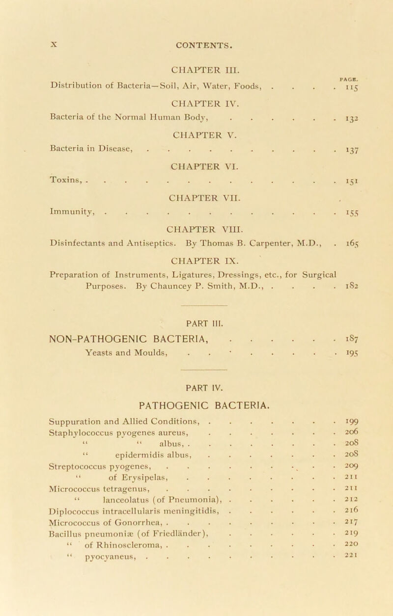 ClIAFfER III. PAGB. Distribution of Bacteria—Soil, Air, Water, Foods 115 CHAPTER IV. Bacteria of the Normal Human Bodv, ...... 132 CHAPTER V. Bacteria in Disease, .......... 137 CHAPTER VI. Toxins, ............. 151 CHAPTER VII. Immunity, ............ 155 CHAPTER VIII. Disinfectants and Antiseptics. By Thomas B. Carpenter, M.D., . 165 CHAPTER IX. Prepjiration of Instruments, Ligatures, Dressings, etc., for Surgical Purposes. By Chauncey P. Smith, M.D., .... 1S2 PART 111. NON-PATHOGENIC BACTERIA, 1S7 Yeasts and Moulds, ........ 195 PART IV. PATHOGENIC BACTERIA. Suppuration and Allied Conditions, ....... 199 Staphylococcus pyogenes aureus, ....... 206 “ “ albus, ........ 20S “ epidermidis albus, ....... 20S Streptococcus pyogenes, . . . . . • -. • • 209 “ of Erysipelas, . . . . • • • .211 Micrococcus tetragenus, 211 “ lanceolatus (of Pneumonia), ...... 212 Diplococcus intracellularis meningitidis, 216 Micrococcus of Gonorrhea, 217 Bacillus pneumoniiC (of T'riedliinder), ...... 219 “ of Rhinoscleroma, 220 “ pyocyaneus, 22