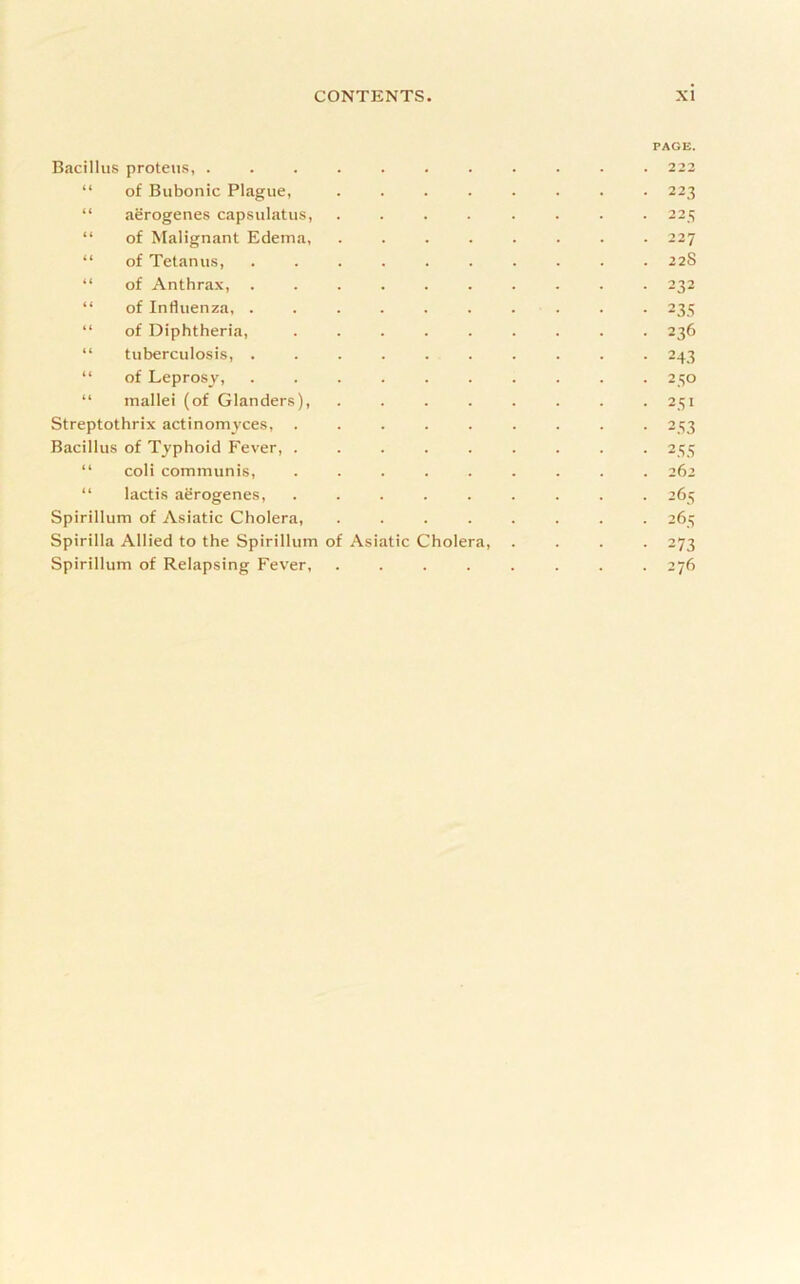 Bacillus proteus, ........ PAGE. 223 “ of Bubonic Plague, ..... . 223 “ aerogenes capsulatus, ..... . 22 ^ “ of Malignant Edema, ..... 227 “ of Tetanus, ....... . 22S “ of Anthrax, ....... • 232 “ of Influenza, ....... - 235 “ of Diphtheria, ...... • 236 “ tuberculosis, ....... • 243 “ of Leprosy, ....... • 250 “ mallei (of Glanders), ..... • 251 Streptothrix actinomyces, ...... • 253 Bacillus of Typhoid Fever, • 255 “ coli communis, ...... . . . 262 “ lactis aerogenes, ...... • 265 Spirillum of Asiatic Cholera, ..... • 265 Spirilla Allied to the Spirillum of Asiatic Cholera, . • 273 Spirillum of Relapsing Fever, ..... . 276