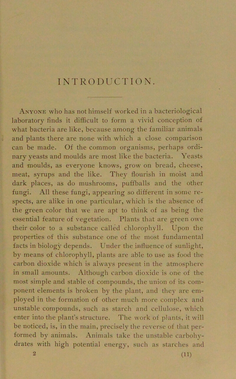 INTRODUCTION. Anyone who has not himself worked in a bacteriological laboratory finds it difficult to form a vivid conception of what bacteria are like, because among the familiar animals and plants there are none with which a close comparison can be made. Of the common organisms, perhaps ordi- nary yeasts and moulds are most like the bacteria. Yeasts and moulds, as everj^one knows, grow on bread, cheese, meat, syrups and the like. They flourish in moist and dark places, as do mushrooms, puffballs and the other fungi. All these fungi, appearing so different in some re- spects, are alike in one particular, which is the absence of the green color that we are apt to think of as being the essential feature of vegetation. Plants that are green owe their color to a substance called chlorophyll. Upon the properties of this substance one of the most fundamental facts in biology depends. Under the influence of sunlight, by means of chlorophyll, plants are able to use as food the carbon dioxide which is always present in the atmosphere in small amounts. Although carbon dioxide is one of the most simple and stable of compounds, the union of its com- ponent elements is broken by the plant, and they are em- ployed in the formation of other much more complex and unstable compounds, such as starch and cellulose, which enter into the plant's structure. The work of plants, it will be noticed, is, in the main, precisely the reverse of that per- formed by animals. Animals take the unstable carbohy- drates with high potential energy, such as starches and