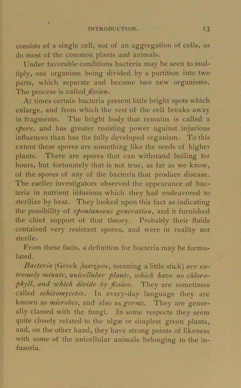 consists of a single cell, not of an aggregation of cells, as do most of the common plants and animals. Under favorable conditions bacteria may be seen to mul- tiply, one organism being divided by a partition into two parts, which separate and become two new organisms. The process is c^W&dJissioti. At times certain bacteria present little bright spots which enlarge, and from which the rest of the cell breaks away in fragments. The bright body that remains is called a spore, and has greater resisting power against injurious influences than has the fully developed organism. To this extent these spores are something like the seeds of higher plants. There are spores that can withstand boiling for hours, but fortunately that is not true, as far as we know, of the spores of any of the bacteria that produce disease. The earlier investigators observed the appearance of bac- teria in nutrient infusions which they had endeavored to stei'ilize by beat. They looked upon this fact as indicating the possibility of spontaneous generation, and it furnished the chief support of that theory. Probably tbeir fluids contained very resistant spores, and were in reality not sterile. From these facts, a definition for bacteria may be formu- lated. Bacteria (Greek [-iaxzrgjtov, meaning a little stick) are ex- tremely minute, unicellular plants, which have no chloro- phyll, and which divide by fission. They are sometimes called schizomycetes. In every-day language they are known as microbes, and also germs. They are gener- ally classed with the fungi. In some respects they seem quite closely related to the alg£e or simplest green plants, and, on the other hand, they have strong points of likeness with some of the unicellular animals belonging to tbe in- fusoria.