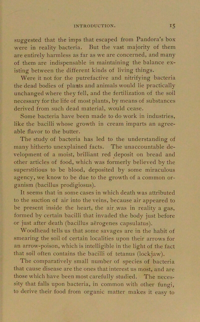 suggested that the imps that escaped from Pandora’s box were in reality bacteria. But the vast majority of them are entirely harmless as far as we are concerned, and many of them are indispensable in maintaining the balance ex- isting between the different kinds of living things. Were it not for the putrefactive and nitrifying bacteria the dead bodies of plants and animals would lie practically unchanged where they fell, and the fertilization of the soil necessary for the life of most plants, by means of substances derived from such dead material, would cease. Some bacteria have been made to do work in industries, like the bacilli whose growth in cream imparts an agree- able flavor to the butter. The study of bacteria has led to the understanding of many hitherto unexplained facts. The unaccountable de- velopment of a moist, brilliant red deposit on bread and other articles of food, which was formerly believed by the superstitious to be blood, deposited by some miraculous agency, we know to be due to the growth of a common or- ganism (bacillus prodigiosus). It seems that in some cases in which death was attributed to the suction of air into the veins, because air appeared to be present inside the heart, the air was in reality a gas, formed by certain bacilli that invaded the body just before or just after death (bacillus aerogenes capsulatus). Woodhead tells us that some savages are in the habit of smearing the soil of certain localities upon their arrows for an arrow-poison, which is intelligible in the light of the fact that soil often contains the bacilli of tetanus (lockjaw). The comparatively small number of species of bacteria that cause disease are the ones that interest us mo.st, and are those which have been most carefully studied. The neces- sity that falls upon bacteria, in common with other fungi, to derive their food from organic matter makes it easy to