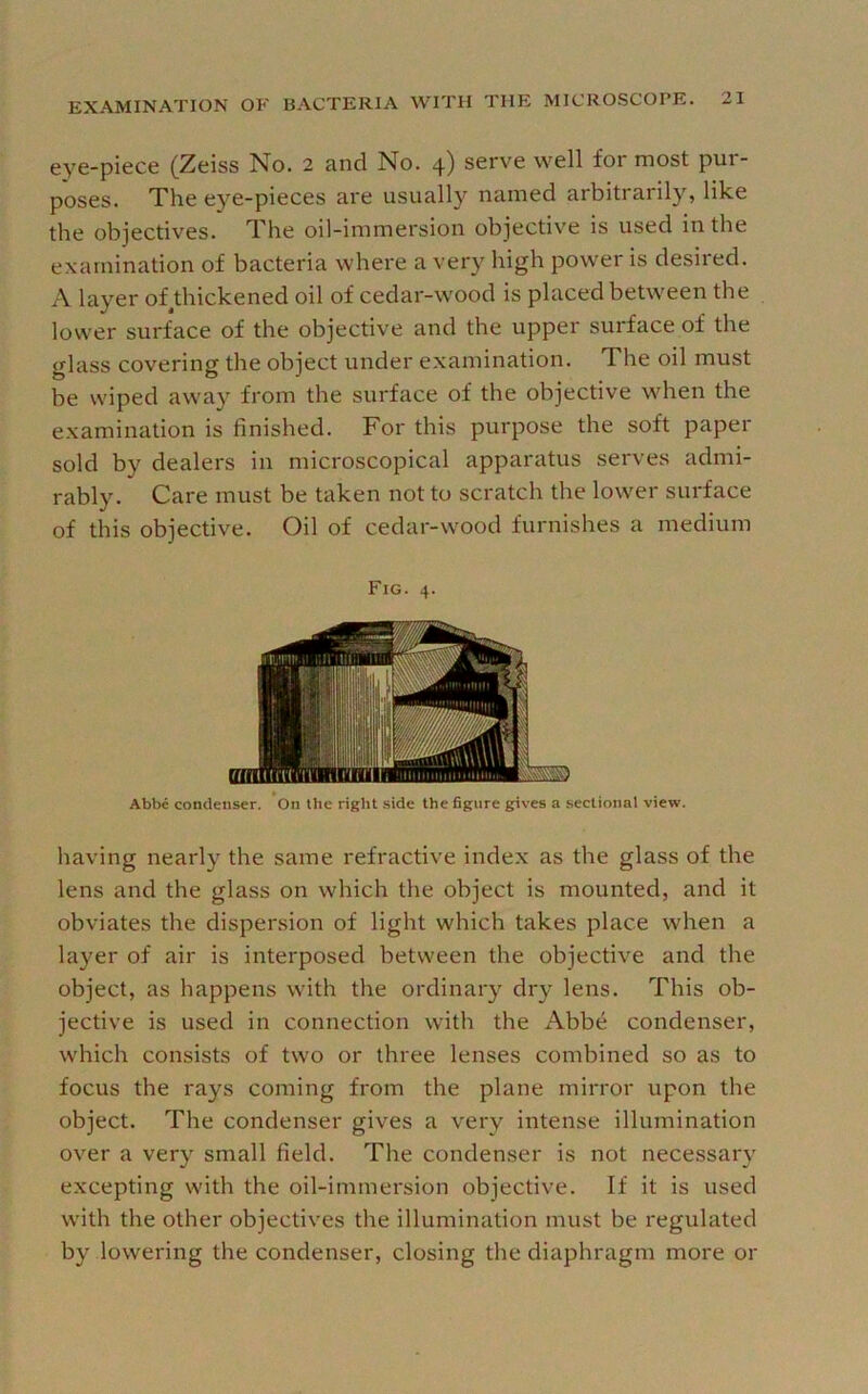 eye-piece (Zeiss No. 2 and No. 4) serve well for most pur- poses. The eye-pieces are usually named arbitrarily, like the objectives. The oil-immersion objective is used in the examination of bacteria where a very high power is desired. A layer of thickened oil of cedar-wood is placed betw'een the lower surface of the objective and the upper surface of the glass covering the object under examination. The oil must be wiped away from the surface of the objective when the examination is finished. For this purpose the soft paper sold by dealers in microscopical apparatus serves admi- rably. Care must be taken not to scratch the low'er surface of this objective. Oil of cedar-wood furnishes a medium Fig. 4. Abbe condenser. On the right .side the figure gives a sectional view. having nearly the same refractive index as the glass of the lens and the glass on which the object is mounted, and it obviates the dispersion of light which takes place when a layer of air is interposed between the objective and the object, as happens with the ordinary dry lens. This ob- jective is used in connection with the Abbe condenser, w’hich consists of two or three lenses combined so as to focus the rays coming from the plane mirror upon the object. The condenser gives a very intense illumination over a very small field. The condenser is not necessary excepting with the oil-immersion objective. If it is used with the other objectives the illumination must be regulated by lowering the condenser, closing the diaphragm more or