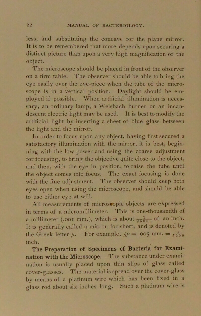 less, and substituting the concave for the plane mirror. It is to be remembered that more depends upon securing a distinct picture than upon a very high magnification of the object. The microscope should be placed in front of the observer on a firm table. The observer should be able to bring the eye easily over the eye-piece when the tube of the micro- scope is in a vertical position. Daylight should be em- ployed if possible. When artificial illumination is neces- sary, an ordinary lamp, a Welsbach burner or an incan- descent electric light may be used. It is best to modify the artificial light by inserting a sheet of blue glass between the light and the mirror. In order to focus upon any object, having first secured a satisfactory illumination with the mirror, it is best, begin- ning with the low power and using the coarse adjustment for focusing, to bring the objective quite close to the object, and then, with the e}'e in position, to raise the tube until the object comes into focus. The exact focusing is done with the fine adjustment. The observer should keep both eyes open when using the microscope, and should be able to use either eye at will. All measurements of micros«opic objects are expressed in terms of a micromillimeter. This is one-thousandth of a millimeter (.001 mm.), which is about of an inch. It is generally called a micron for short, and is denoted by the Greek letter //. For example, 5/z = .005 mm. = inch. The Preparation of Specimens of Bacteria for Exami- nation with the Microscope.—The substance under exami- nation is usually placed upon thin slips of glass called cover-glasses. The material is spread over the cover-glass by means of a platinum wire which has been fixed in a glass rod about six inches long. Such a platinum wire is