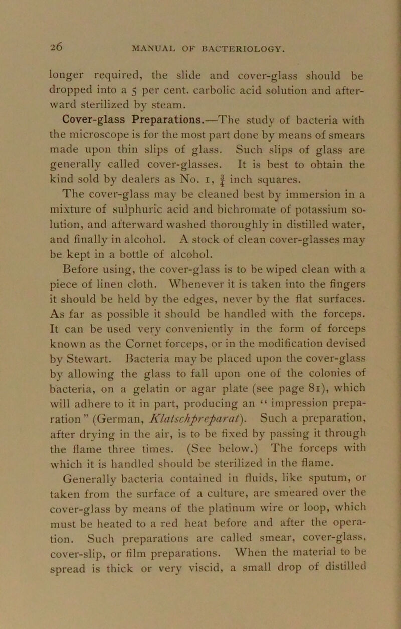 longer required, the slide and cover-glass should be dropped into a 5 per cent, carbolic acid solution and after- ward sterilized by steam. Cover-glass Preparations.—The study of bacteria with the microscope is for the most part done by means of smears made upon thin slips of glass. Such slips of glass are generally called cover-glasses. It is best to obtain the kind sold by dealers as No. i, | inch squares. The cover-glass may be cleaned best by immersion in a mixture of sulphuric acid and bichromate of potassium so- lution, and afterward washed thoroughly in distilled water, and finally in alcohol. A stock of clean cover-glasses may be kept in a bottle of alcohol. Before using, the cover-glass is to be wiped clean with a piece of linen cloth. Whenever it is taken into the fingers it should be held by the edges, never by the flat surfaces. As far as possible it should be handled with the forceps. It can be used very conveniently in the form of forceps known as the Cornet forceps, or in the modification devised by Stewart. Bacteria may be placed upon the cover-glass by allowing the glass to fall upon one of the colonies of bacteria, on a gelatin or agar plate (see page 81), which will adhere to it in part, producing an “ impression prepa- ration ” (German, Klatschprcparat). Such a preparation, after drying in the air, is to be fixed by passing it through the flame three times. (See below.) The forceps with which it is handled should be sterilized in the flame. Generally bacteria contained in fluids, like sputum, or taken from the surface of a culture, are smeared over the cover-glass by means of the platinum wire or loop, which must be heated to a red heat before and after the opera- tion. Such preparations are called smear, cover-glass, cover-slip, or film preparations. When the material to be spread is thick or very viscid, a small drop of distilled