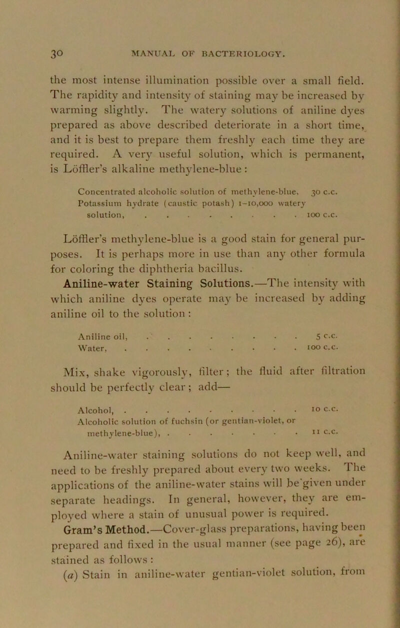 the most intense illumination possible over a small field. The rapidity and intensity of staining may be increased by warming slightly. The watery solutions of aniline dyes prepared as above described deteriorate in a short time, and it is best to prepare them freshly each time they are required. A ver} useful solution, which is permanent, is Loffier’s alkaline methylene-blue : Concentrated alcoholic solution of methvlene-blue, 30 c.c. Potassium hydrate (caustic potash) 1-10,000 watery' solution, ........ 100 c.c. Lbfiler’s methylene-blue is a good stain for general pur- poses. It is perhaps more in use than any other formula for coloring the diphtheria bacillus. Aniline-water Staining Solutions.—The intensity with which aniline dyes operate ma) be increased by adding aniline oil to the solution ; Aniline oil, . ' 5 r-c. Water 100 c.c. Mix, shake vigorously, filter; the fluid after filtration should be perfectly clear ; add— Alcohol, 10 c.c. Alcoholic solution of fuchsin (or gentian-violet, or methylene-blue), ....... n c.c. Aniline-water staining solutions do not keep w'ell, and need to be freshly prepared about every two weeks. The applications of the aniline-water stains will be'given under separate headings. In general, however, they are em- ployed where a stain of unusual power is required. Gram’s Method.—Cover-glass preparations, having been prepared and fixed in the usual manner (see page 26), are stained as follows : (a) Stain in aniline-water gentian-violet solution, from