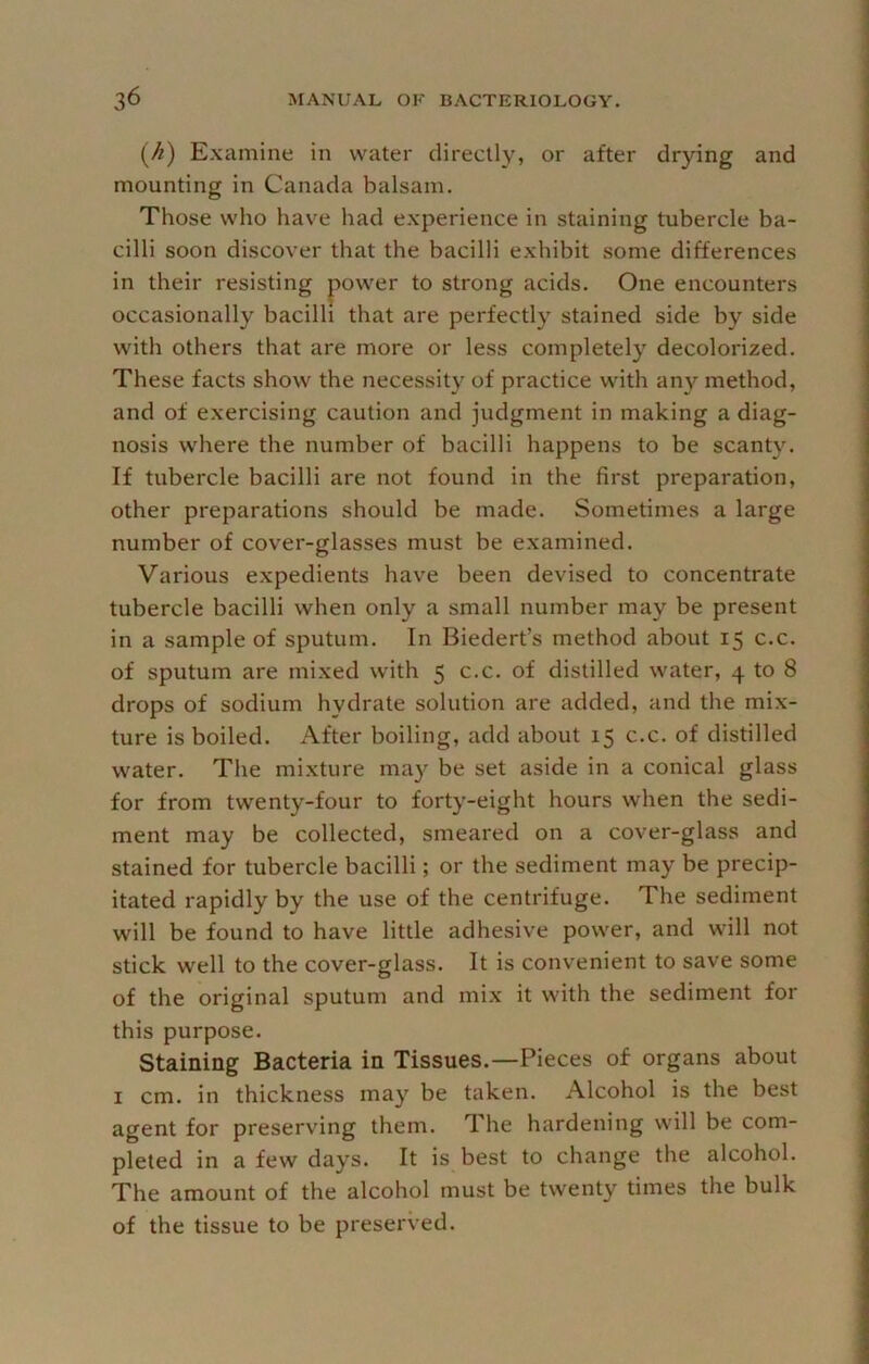 (^) Examine in water directly, or after drying and mounting in Canada balsam. Those who have had experience in staining tubercle ba- cilli soon discover that the bacilli exhibit some differences in their resisting power to strong acids. One encounters occasionally bacilli that are perfectly stained side by side with others that are more or less completely decolorized. These facts show the necessity of practice with any method, and of exercising caution and judgment in making a diag- nosis where the number of bacilli happens to be scanty. If tubercle bacilli are not found in the first preparation, other preparations should be made. Sometimes a large number of cover-glasses must be examined. Various expedients have been devised to concentrate tubercle bacilli when only a small number may be present in a sample of sputum. In Biedert’s method about 15 c.c. of sputum are mixed with 5 c.c. of distilled water, 4 to 8 drops of sodium hydrate solution are added, and the mix- ture is boiled. After boiling, add about 15 c.c. of distilled water. The mixture ma}'^ be set aside in a conical glass for from twenty-four to forty-eight hours when the sedi- ment may be collected, smeared on a cover-glass and stained for tubercle bacilli; or the sediment may be precip- itated rapidly by the use of the centrifuge. The sediment will be found to have little adhesive power, and will not stick well to the cover-glass. It is convenient to save some of the original sputum and mix it with the sediment for this purpose. Staining Bacteria in Tissues.—Pieces of organs about I cm. in thickness may be taken. Alcohol is the best agent for preserving them. The hardening will be com- pleted in a few days. It is best to change the alcohol. The amount of the alcohol must be twenty times the bulk of the tissue to be preserved.