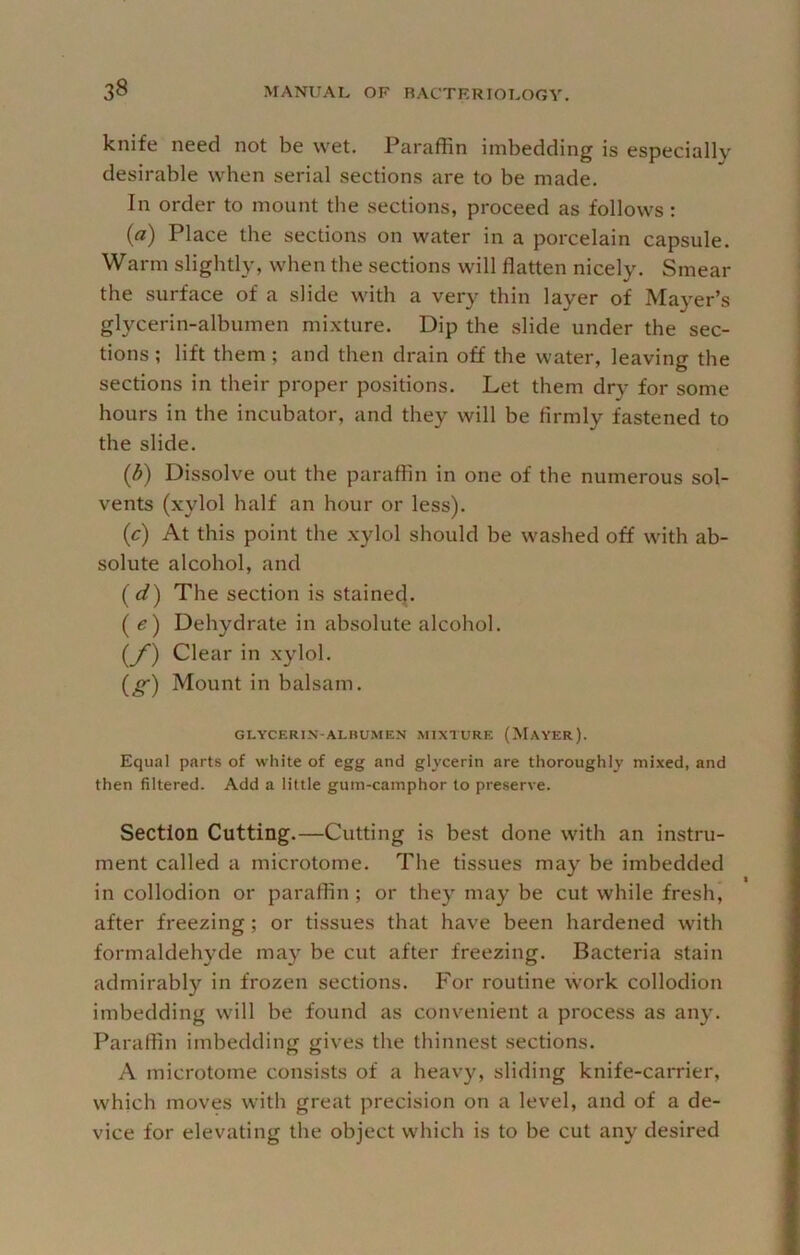 knife need not be wet. Paraffin imbedding is especially desirable when serial sections are to be made. In order to mount the sections, proceed as follows: (a) Place the sections on water in a porcelain capsule. Warm slightly, when the sections will flatten nicely. Smear the surface of a slide with a very thin layer of Ma}'er’s glycerin-albumen mixture. Dip the slide under the sec- tions ; lift them; and then drain off the water, leaving the sections in their proper positions. Let them dry for some hours in the incubator, and they will be firmly fastened to the slide. (d) Dissolve out the paraffin in one of the numerous sol- vents (xylol half an hour or less). (c) At this point the .xylol should be washed off with ab- solute alcohol, and (d) The section is stained. (e) Dehydrate in absolute alcohol. (_/) Clear in xylol. (^) Mount in balsam. GLYCERIN-ALnUMEN MIXTURE (MaYER). Equal parts of white of egg and glycerin are thoroughly mixed, and then filtered. Add a little gum-camphor to preserve. Section Cutting.—Cutting is best done with an instru- ment called a microtome. The tissues may be imbedded in collodion or paraffin ; or they may be cut while fresh, after freezing; or tissues that have been hardened with formaldehyde may be cut after freezing. Bacteria stain admirably in frozen sections. For routine work collodion imbedding will be found as convenient a process as any. Paraffin imbedding gives the thinnest sections. A microtome consists of a heavy, sliding knife-carrier, which moves with great precision on a level, and of a de- vice for elevating the object which is to be cut any desired