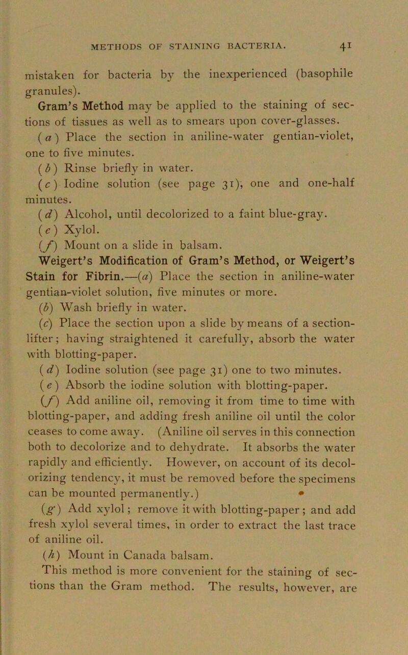 mistaken for bacteria by the inexperienced (basophile granules). Gram’s Method may be applied to the staining of sec- tions of tissues as well as to smears upon cover-glasses. (a) Place the section in aniline-water gentian-violet, one to five minutes. (^) Rinse briefly in water. (c) Iodine solution (see page 31), one and one-half minutes. (c?) Alcohol, until decolorized to a faint blue-gray. (O Xylol. (y) Mount on a slide in balsam. Weigert’s Modification of Gram’s Method, or Weigert’s Stain for Fibrin.—(«) Place the section in aniline-water gentian-violet solution, five minutes or more. ((^) Wash briefly in water. (c) Place the section upon a slide by means of a section- lifter ; having straightened it carefully, absorb the water with blotting-paper. (d) Iodine solution (see page 31) one to two minutes. (e) Absorb the iodine solution with blotting-paper. (y) Add aniline oil, removing it from time to time with blotting-paper, and adding fresh aniline oil until the color ceases to come away. (Aniline oil serves in this connection both to decolorize and to dehydrate. It absorbs the water rapidly and efficiently. However, on account of its decol- orizing tendency, it must be removed before the specimens can be mounted permanently.) • (g-) Add xylol; remove it with blotting-paper; and add fresh xylol several times, in order to extract the last trace of aniline oil. {A) Mount in Canada balsam. This method is more convenient for the staining of sec- tions than the Gram method. The results, however, are