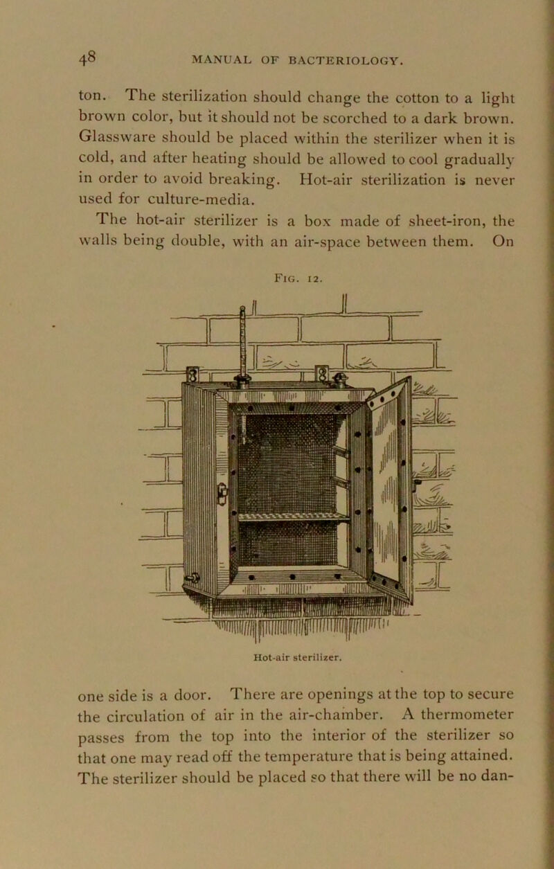 ton. The sterilization should change the cotton to a light brown color, but it should not be scorched to a dark brown. Glassware should be placed within the sterilizer when it is cold, and after heating should be allowed to cool gradually in order to avoid breaking. Hot-air sterilization is never used for culture-media. The hot-air sterilizer is a box made of sheet-iron, the walls being double, with an air-space between them. On Fig. 12. Hot-air sterilizer. one side is a door. There are openings at the top to secure the circulation of air in the air-chamber. A thermometer passes from the top into the interior of the sterilizer so that one may read off the temperature that is being attained. The sterilizer should be placed so that there will be no dan-