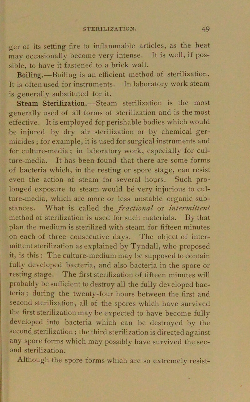ger of its setting fire to inflammable articles, as the heat mav occasionally become very intense. It is well, if pos- sible, to have it fastened to a brick wall. Boiling.—Boiling is an efficient method of sterilization. It is often used for instruments. In laboratory work steam is generally substituted for it. Steam Sterilization.—Steam sterilization is the most generally used of all forms of sterilization and is the most effective. It is employed for perishable bodies which would be injured by dry air sterilization or by chemical ger- micides ; for example, it is used for surgical instruments and for culture-media ; in laboratory work, especially for cul- ture-media. It has been found that there are some forms of bacteria which, in the resting or spore stage, can resist even the action of steam for several hours. Such pro- longed exposure to steam would be very injurious to cul- ture-media, which are more or less unstable organic sub- stances. What is called the fractional or intermittent method of sterilization is used for such materials. By that plan the medium is sterilized with steam for fifteen minutes on each of three consecutive days. The object of inter- mittent sterilization as explained by Tyndall, who proposed it, is this : The culture-medium ma}' be supposed to contain fully developed bacteria, and also bacteria in the spore or resting stage. The first sterilization of fifteen minutes will probably be sufficient to destroy all the fully developed bac- teria ; during the twenty-four hours between the first and second sterilization, all of the spores which have survived the first sterilization may be expected to have become fully developed into bacteria which can be destroyed by the second sterilization ; the third sterilization is directed against i any spore forms which may possibly have survived the sec- I ond sterilization. j Although the spore forms which are so e.xtremely resist- 1 1 }
