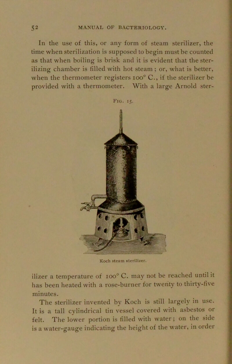 In the use of this, or any form of steam sterilizer, the time when sterilization is supposed to begin must be counted as that when boiling is brisk and it is evident that the ster- ilizing chamber is filled with hot steam ; or, what is better, when the thermometer registers ioo° C., if the sterilizer be provided with a thermometer. With a large Arnold ster- Fig. 15. Koch steam sterilizer. ilizer a temperature of 100° C. may not be reached until it has been heated with a rose-burner for twenty to thirty-fiv'e minutes. The sterilizer invented by Koch is still largely in use. It is a tall cylindrical tin vessel covered with asbestos or felt. The lower portion is filled with water; on the side is a water-gauge indicating the height of the water, in order