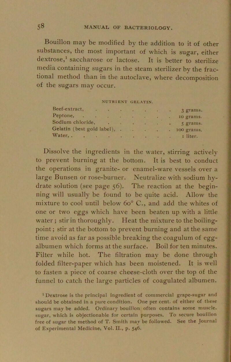 Bouillon may be modified by the addition to it of other substances, the most important of which is sugar, either dextrose,‘ saccharose or lactose. It is better to sterilize media containing sugars in the steam sterilizer by the frac- tional method than in the autoclave, where decomposition of the sugars may occur. NUTRIENT GELATIN. Beef-extract, 3 grams. Peptone, ........ 10 grams. Sodium chloride, . . . . . . 5 grams. Gelatin (best gold label) 100 grams. Water liter. Dissolve the ingredients in the water, stirring actively to prevent burning at the bottom. It is best to conduct the operations in granite- or enamel-ware vessels over a large Bunsen or rose-burner. Neutralize with sodium hy- drate solution (see page 56). The reaction at the begin- ning will usually be found to be quite acid. Allow the mixture to cool until below 60° C., and add the whites of one or two eggs which have been beaten up with a little water ; stir in thoroughly. Heat the mixture to the boiling- point ; stir at the bottom to prevent burning and at the same time avoid as far as possible breaking the coagulum of egg- albumen which forms at the surface. Boil for ten minutes. Filter while hot. The filtration may be done through folded filter-paper which has been moistened. It is well to fasten a piece of coarse cheese-cloth over the top of the funnel to catch the large particles of coagulated albumen. * Dextrose is the principal ingredient of commercial grape-sugar and should be obtained in a pure condition. One per cent, of either of these sugars may be added. Ordinary- bouillon often contains some muscle- sugar, which is objectionable for certain purposes. To secure bouillon free of sugar the method of T. Smith may be followed. See the Journal of Experimental Medicine, Vol. II., p. 546.