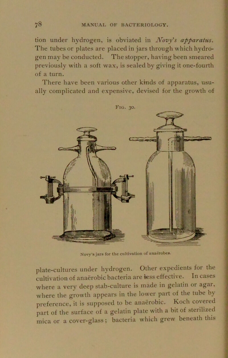 tion under hydrogen, is obviated in JVovy's apparatus. The tubes or plates are placed in jars through which hydro- gen may be conducted. The stopper, having been smeared previously with a soft wax, is sealed by giving it one-fourth of a turn. There have been various other kinds of apparatus, usu- ally complicated and expensive, devised for the growth of Fig. 30. Novy’s jars for the cultivation of anaerobes. plate-cultures under hydrogen. Other expedients for the cultivation of anaerobic bacteria are less effective. In cases where a very deep stab-culture is made in gelatin 01 agar, w'here the growth appears in the losver part of the tube by preference, it is supposed to be anaerobic. Koch covered part of the surface of a gelatin plate with a bit of sterilized mica or a cover-glass ; bacteria which grew beneath this