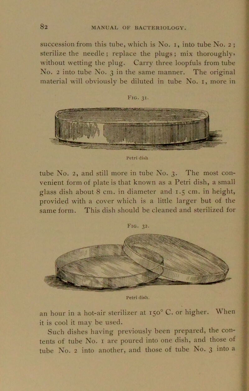 succession from this tube, which is No. i, into tube No. 2 ; sterilize the needle ; replace the plugs; mix thoroughly? without wetting the plug. Carry three loopfuls from tube No. 2 into tube No. 3 in the same manner. The original material will obviously be diluted in tube No. i, more in Fig. 31. Petri disli tube No. 2, and still more in tube No. 3. The most con- venient form of plate is that known as a Petri dish, a small glass dish about 8 cm. in diameter and 1.5 cm. in height, provided with a cover which is a little larger but of the same form. This dish should be cleaned and sterilized for Fig. 32. Petri dish. an hour in a hot-air sterilizer at 150° C. or higher. When it is cool it may be used. Such dishes having previously been prepared, the con- tents of tube No. I are poured into one dish, and those of tube No. 2 into another, and those of tube No. 3 into a