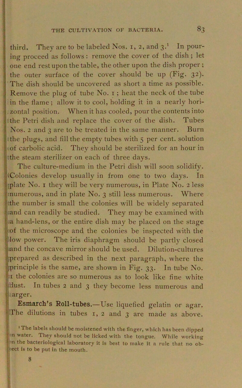 third. They are to be labeled Nos. i, 2, and 3.' In pour- ing proceed as follows : remove the cover of the dish ; let one end rest upon the table, the other upon the dish proper ; the outer surface of the cover should be up (Fig. 32). l‘The dish should be uncovered as short a time as possible. Remove the plug of tube No. i ; heat the neck of the tube lin the flame; allow it to cool, holding it in a nearly hori- . zontal position. When it has cooled, pour the contents into I the Petri dish and replace the cover of the dish. Tubes Nos. 2 and 3 are to be treated in the same manner. Burn I the plugs, and fill the empty tubes with 5 per cent, solution It of carbolic acid. They should be sterilized for an hour in tthe steam sterilizer on each of three days. The culture-medium in the Petri dish will soon solidify. (Colonies develop usually in from one to two days. In {plate No. I they will be very numerous, in Plate No. 2 less inumerous, and in plate No. 3 still less numerous. Where tthe number is small the colonies will be widely separated and can readily be studied. They may be examined with .a hand-lens, or the entire dish may be placed on the stage cof the microscope and the colonies be inspected with the Mow power. The iris diaphragm should be partly closed >4ind the concave mirror should be used. Dilution-cultures {prepared as described in the next paragraph, where the [principle is the same, are shown in Fig. 33. In tube No. :i the colonies are so numerous as to look like fine white Idust. In tubes 2 and 3 they become less numerous and ' .arger. Esmarch’s Roll-tubes.—Use liquefied gelatin or agar. TThe dilutions in tubes i, 2 and 3 are made as above. * The labels should be moistened with the finger, which has been dipped in water. They should not be licked with the tongue. While working •n the bacteriological laboratory it is best to make it a rule that no ob- eect is to be put in the mouth. I ® . i