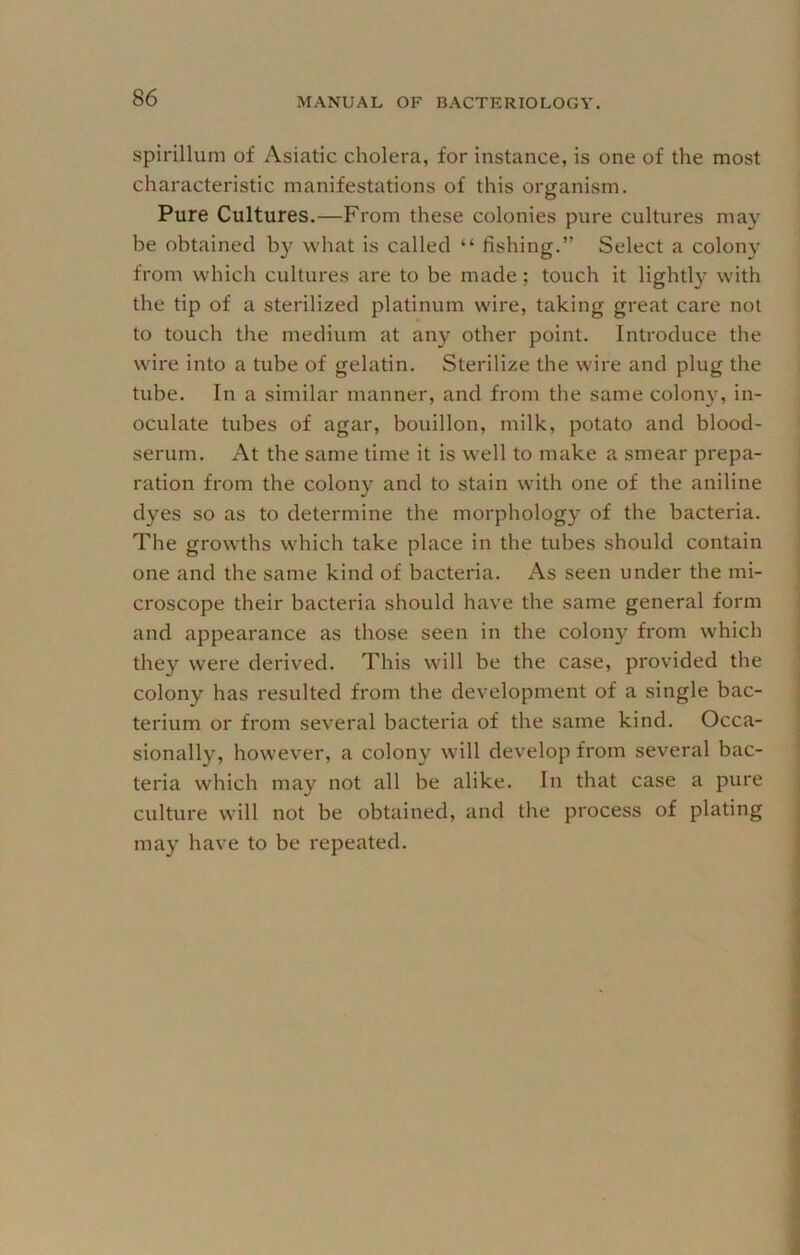 spirillum of Asiatic cholera, for instance, is one of the most characteristic manifestations of this organism. Pure Cultures.—From these colonies pure cultures may be obtained by what is called “ fishing.” Select a colony from which cultures are to be made; touch it lightly with the tip of a sterilized platinum wire, taking great care not to touch the medium at any other point. Introduce the wire into a tube of gelatin. Sterilize the wire and plug the tube. In a similar manner, and from the same colon}', in- oculate tubes of agar, bouillon, milk, potato and blood- serum. At the same time it is well to make a smear prepa- ration from the colony and to stain with one of the aniline dyes so as to determine the morphology of the bacteria. The growths which take place in the tubes should contain one and the same kind of bacteria. As seen under the mi- croscope their bacteria should have the same general form and appearance as those seen in the colony from which they were derived. This will be the case, provided the colony has resulted from the development of a single bac- terium or from several bacteria of the same kind. Occa- sionally, however, a colony will develop from several bac- teria which may not all be alike. In that case a pure culture will not be obtained, and the process of plating may have to be repeated.