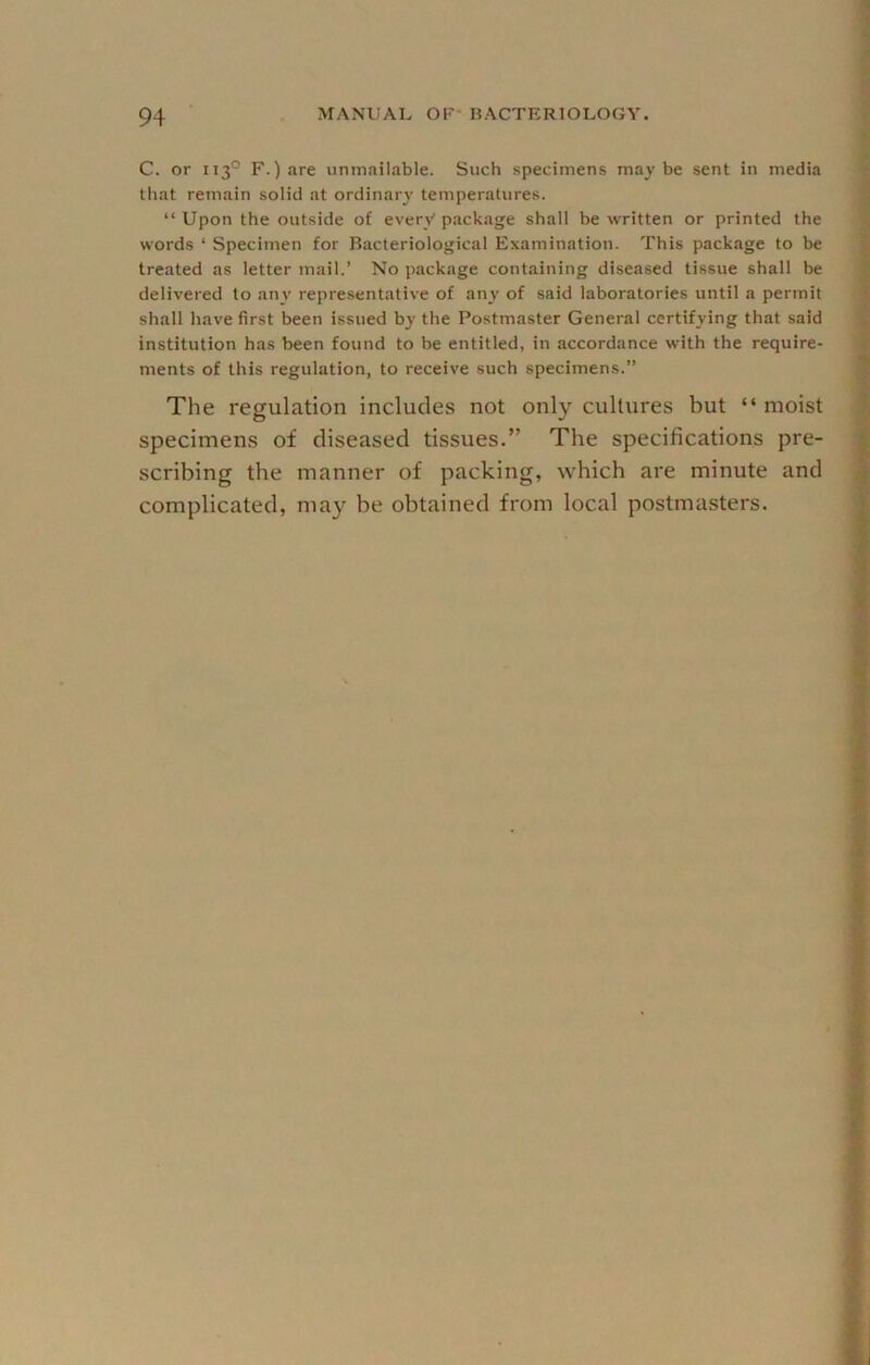 C. or 113° F.) are unmailable. Such specimens maybe sent in media that remain solid at ordinary' temperatures. “ Upon the outside of every' package shall be written or printed the words ‘ Specimen for Bacteriological Examination. This package to be treated as letter mail.’ No package containing diseased tissue shall be delivered to any representative of any of said laboratories until a permit shall have first been issued by the Postmaster General certifying that said institution has been found to be entitled, in accordance with the require- ments of this regulation, to receive such specimens.” The regulation includes not only cultures but “ moist specimens of diseased tissues.” The specifications pre- scribing the manner of packing, which are minute and complicated, may be obtained from local postmasters.