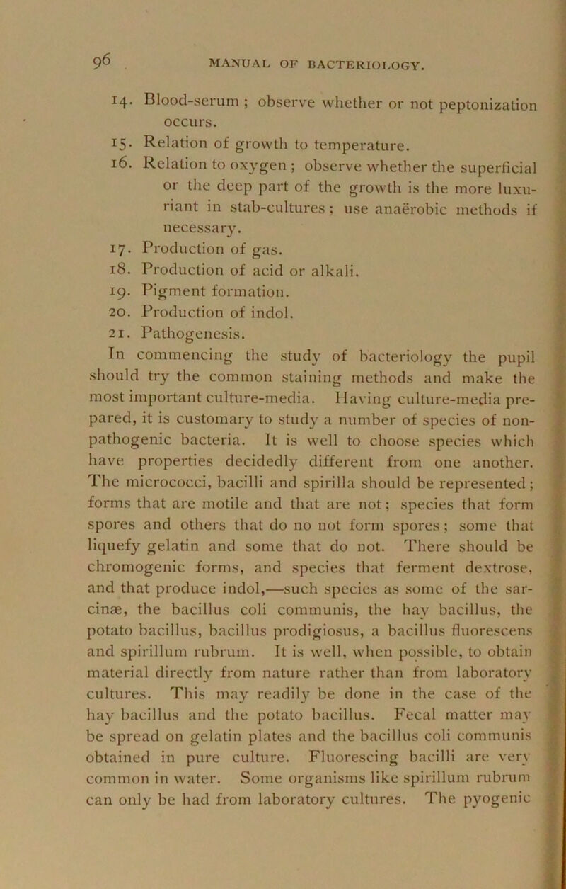 14. Blood-serum ; observe whether or not peptonization occurs. 15- Relation of growth to temperature. 16. Relation to oxygen ; observe whether the superficial or the deep part of the growth is the more luxu- riant in stab-cultures; use anaerobic methods if necessary. 17. Production of gas. 18. Production of acid or alkali. 19. Pigment formation. 20. Production of indol. 21. Pathogenesis. In commencing the study of bacteriology the pupil should try the common staining methods and make the most important culture-media. Having culture-media pre- pared, it is customary to study a number of species of non- pathogenic bacteria. It is well to choose species which have properties decidedly different from one another. The micrococci, bacilli and spirilla should be represented; forms that are motile and that are not; species that form spores and others that do no not form spores; some that liquefy gelatin and some that do not. There should be chromogenic forms, and species that ferment de.xtrose, and that produce indol,—such species as some of the sar- cinas, the bacillus coli communis, the hay bacillus, the potato bacillus, bacillus prodigiosus, a bacillus fluorescen.s and spirillum rubrum. It is well, when possible, to obtain material directly from nature rather than from laboratory cultures. This may readily be done in the case of the hay bacillus and the potato bacillus. Fecal matter may be spread on gelatin plates and the bacillus coli communis obtained in pure culture. Fluorescing bacilli are very common in water. Some organisms like spirillum rubrum can only be had from laboratory cultures. The pyogenic