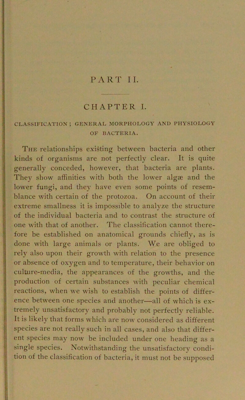 CHAPTER I. CLASSIFICATION ; GENERAL MORPHOLOGY AND PHYSIOLOGY OF BACTERIA. The relationships e.xisting between bacteria and other kinds of organisms are not perfectly clear. It is quite generally conceded, however, that bacteria are plants. They show affinities with both the lower algae and the lower fungi, and they have even some points of resem- blance with certain of the protozoa. On account of their extreme smallness it is impossible to analyze the structure of the individual bacteria and to contrast the structure of one with that of another. The classification cannot there- fore be established on anatomical grounds chiefly, as is done with large animals or plants. We are obliged to rely also upon their growth with relation to the presence or absence of oxygen and to temperature, their behavior on culture-media, the appearances of the growths, and the production of certain substances with peculiar chemical reactions, when we wish to establish the points of differ- ence between one species and another—all of which is ex- tremely unsatisfactory and probably not perfectly reliable. It is likely that forms which are now considered as different species are not really such in all cases, and also that differ- ent species may now be included under one heading as a single species. Notwithstanding the unsatisfactory condi- tion of the classification of bacteria, it must not be supposed