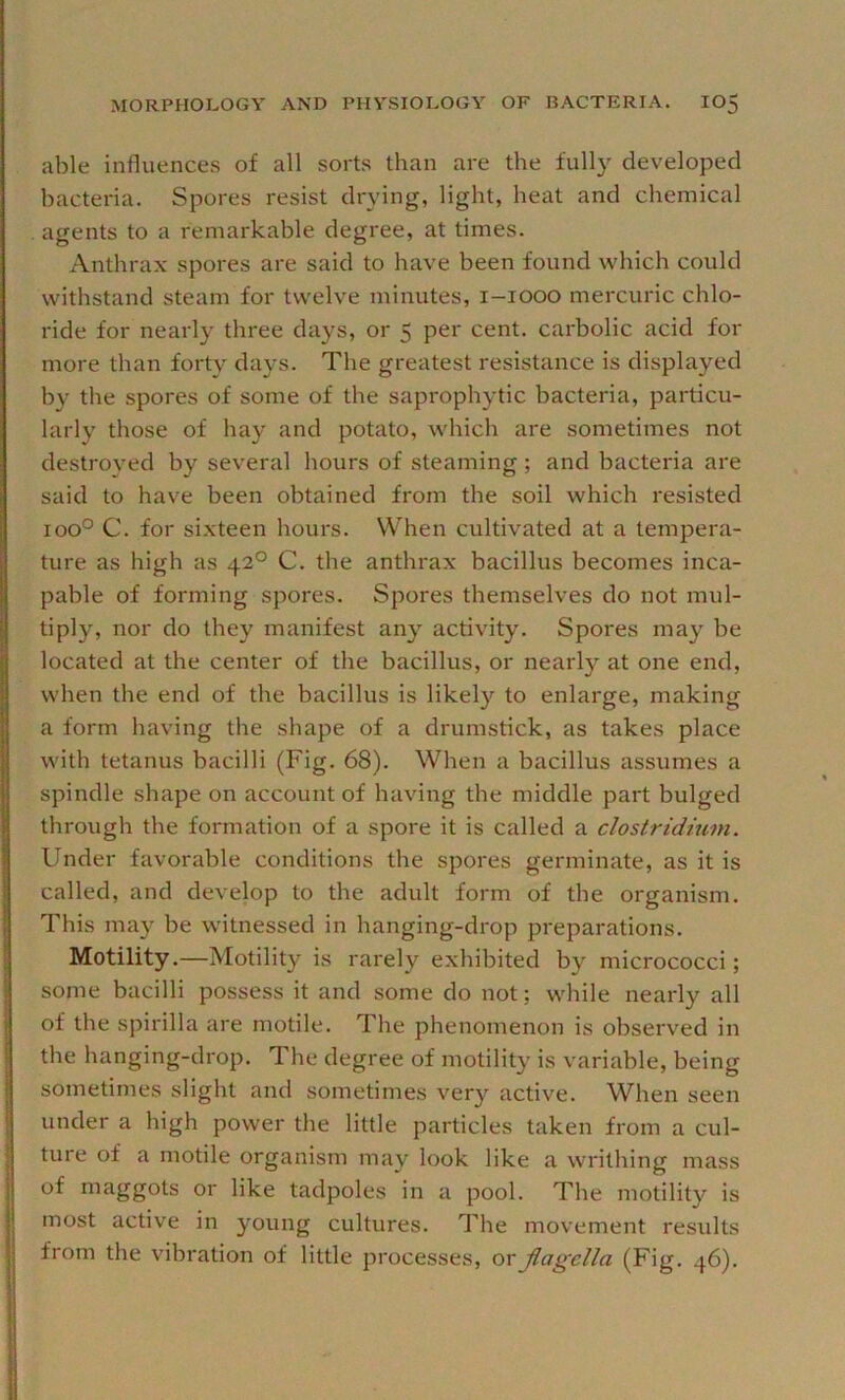 able influences of all sorts than are the fully developed bacteria. Spores resist drying, light, heat and chemical agents to a remarkable degree, at times. Anthrax spores are said to have been found which could withstand steam for twelve minutes, i-iooo mercuric chlo- ride for nearly three days, or 5 per cent, carbolic acid for more than forty days. The greatest resistance is displayed by the spores of some of the saprophytic bacteria, particu- larly those of hay and potato, which are sometimes not destroyed by several hours of steaming; and bacteria are said to have been obtained from the soil which resisted 100° C. for sixteen hours. When cultivated at a tempera- ture as high as 42° C. the anthrax bacillus becomes inca- pable of forming spores. Spores themselves do not mul- tiply, nor do they manifest any activity. Spores may be located at the center of the bacillus, or nearly at one end, when the end of the bacillus is likely to enlarge, making a form having the shape of a drumstick, as takes place with tetanus bacilli (Fig. 68). When a bacillus assumes a spindle shape on account of having the middle part bulged through the formation of a spore it is called a Clostridium. Under favorable conditions the spores germinate, as it is called, and develop to the adult form of the organism. This may be witnessed in hanging-drop preparations. Motility.—Motility is rarely exhibited b}^ micrococci; some bacilli possess it and some do not; while nearly all of the spirilla are motile. The phenomenon is observed in the hanging-drop. The degree of motility is variable, being sometimes slight and sometimes very active. When seen under a high power the little particles taken from a cul- ture of a motile organism may look like a writhing mass of maggots or like tadpoles in a pool. The motility is most active in young cultures. The movement results from the vibration of little processes, ov jlagella (Fig. 46).