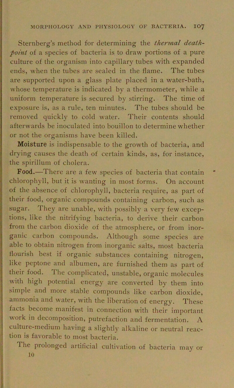 Sternberg’s method for determining the thermal death- point of a species of bacteria is to draw portions of a pure culture of the organism into capillary tubes with expanded ends, when the tubes are sealed in the flame. The tubes are supported upon a glass plate placed in a water-bath, whose temperature is indicated by a thermometer, while a uniform temperature is secured by stirring. The time of exposure is, as a rule, ten minutes. The tubes should be removed quickly to cold water. Their contents should afterwards be inoculated into bouillon to determine whether or not the organisms have been killed. Moisture is indispensable to the growth of bacteria, and drying causes the death of certain kinds, as, for instance, the spirillum of cholera. Food.—There are a few species of bacteria that contain chlorophyll, but it is wanting in most forms. On account of the absence of chlorophyll, bacteria require, as part of their food, organic compounds containing carbon, such as sugar. They are unable, with possibly a very few excep- tions, like the nitrifying bacteria, to derive their carbon from the carbon dioxide of the atmosphere, or from inor- ganic carbon compounds. Although some species are able to obtain nitrogen from inorganic salts, most bacteria flourish best if organic substances containing nitrogen, like peptone and albumen, are furnished them as part of I I { J I their food. 1 he complicated, unstable, organic molecules with high potential energy are converted by them into simple and more stable compounds like carbon dioxide, ammonia and water, with the liberation of energy. These facts become manifest in connection with their important work in decomposition, putrefaction and fermentation. A cultuie-medium having a slightly alkaline or neutral reac- tion is favorable to most bacteria. The prolonged artificial cultivation of bacteria may or 10