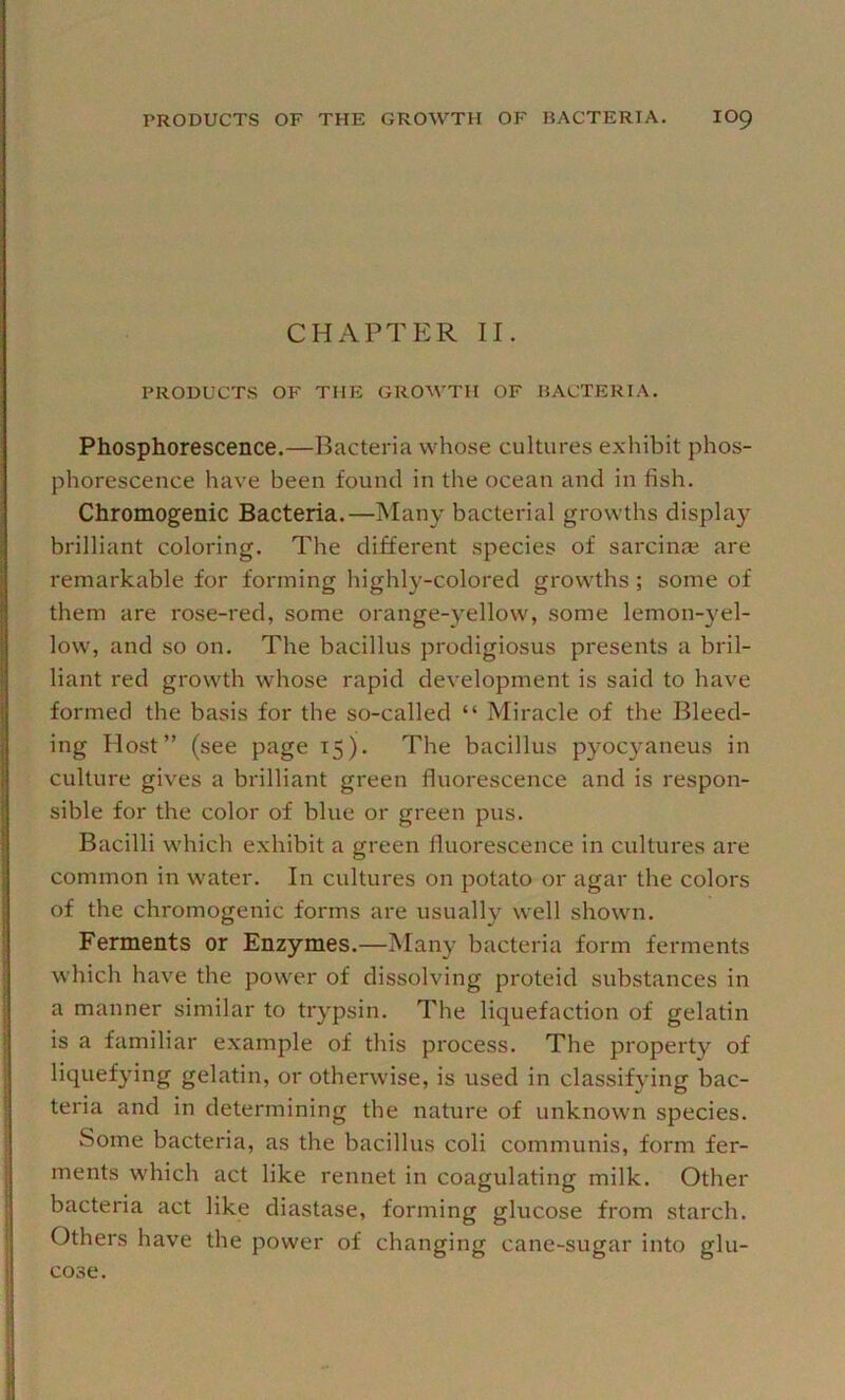 CHAPTER II. PRODUCTS OF THE GROM'TH OF BACTERIA. Phosphorescence.—Bacteria whose cultures e.\'hibit phos- phorescence have been found in the ocean and in fish. Chromogenic Bacteria.—Many bacterial growths display brilliant coloring. The different species of sarcin® are remarkable for forming highly-colored growths ; some of them are rose-red, some orange-}'ellow, some lemon-yel- low, and so on. The bacillus prodigiosus presents a bril- liant red growth whose rapid development is said to have formed the basis for the so-called “ Miracle of the Bleed- ing Host” (see page 15). The bacillus pyocyaneus in culture gives a brilliant green fluorescence and is respon- sible for the color of blue or green pus. Bacilli which exhibit a green fluorescence in cultures are common in water. In cultures on potato or agar the colors of the chromogenic forms are usually well shown. Ferments or Enzymes.—Many bacteria form ferments which have the pow'er of dissolving proteid substances in a manner similar to trypsin. The liquefaction of gelatin is a familiar example of this process. The property of liquefying gelatin, or otherwise, is used in classifying bac- teria and in determining the nature of unknown species. Some bacteria, as the bacillus coli communis, form fer- ments which act like rennet in coagulating milk. Other bacteria act like diastase, forming glucose from starch. Others have the power of changing cane-sugar into glu- cose.