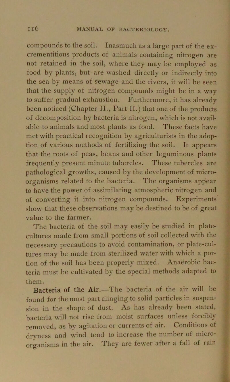 compounds to the soil. Inasmuch as a large part of the ex- crementitious products of animals containing nitrogen are not retained in the soil, where they may be employed as food by plants, but are washed directly or indirectly into the sea by means of sewage and the rivers, it will be seen that the supply of nitrogen compounds might be in a way to suffer gradual e.xhaustion. Furthermore, it has already been noticed (Chapter II., Part II.) that one of the products of decomposition by bacteria is nitrogen, which is not avail- able to animals and most plants as food. These facts have met with practical recognition by agriculturists in the adop- tion of various methods of fertilizing the soil. It appears that the roots of peas, beans and other leguminous plants frequently present minute tubercles. These tubercles are pathological growths, caused by the development of micro- organisms related to the bacteria. The organisms appear to have the power of assimilating atmospheric nitrogen and of converting it into nitrogen compounds. Experiments show that these observations may be destined to be of great value to the farmer. The bacteria of the soil may easily be studied in plate- cultures made from small portions of soil collected with the necessary precautions to avoid contamination, or plate-cul- tures may be made from sterilized water with which a por- tion of the soil has been properly mixed. Anaerobic bac- teria must be cultivated by the special methods adapted to them. Bacteria of the Air.—The bacteria of the air will be found for the most part clinging to solid particles in suspen- sion in the shape of dust. As has already been stated, bacteria will not rise from moist surfaces unless forcibly removed, as by agitation or currents of air. Conditions of dryness and wind tend to increase the number of micro- organisms in the air. They are fewer after a fall of rain