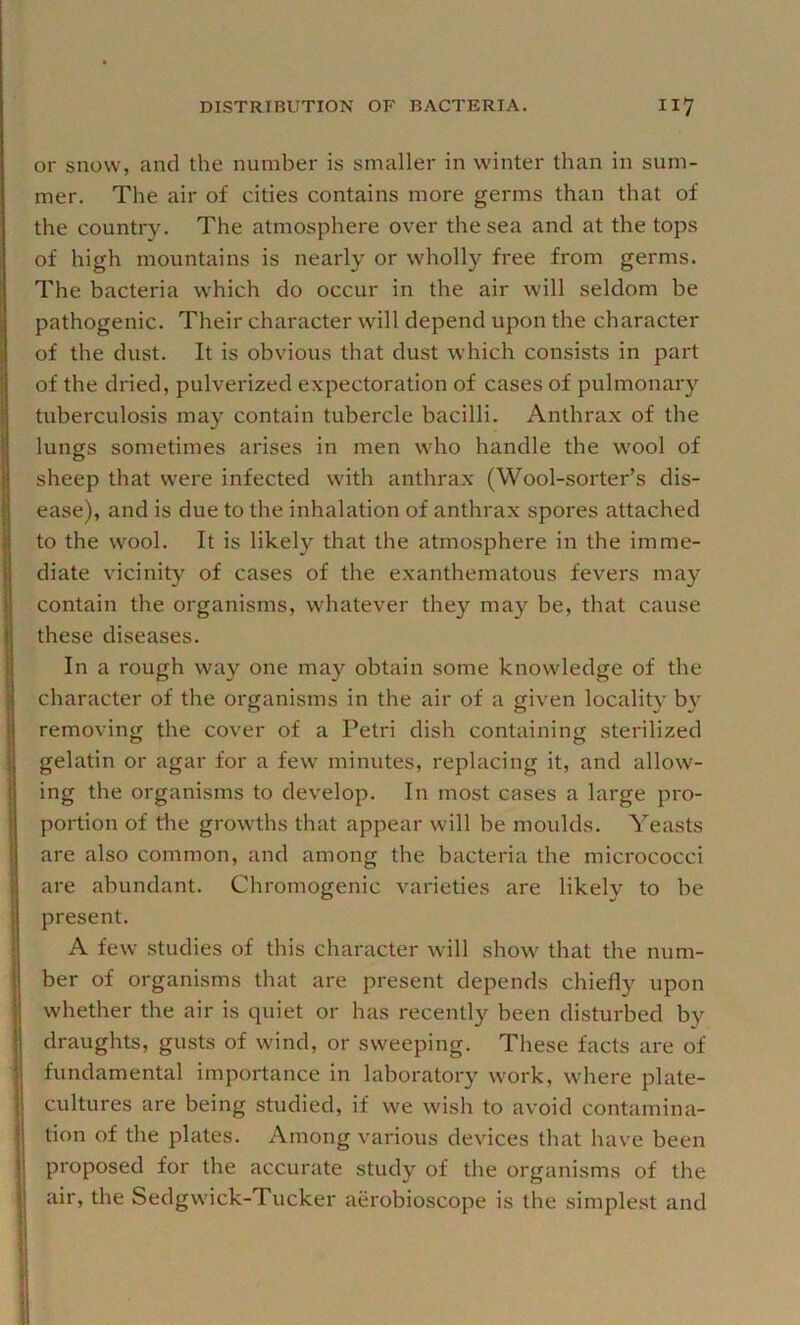 or snow, and the number is smaller in winter than in sum- mer. The air of cities contains more germs than that of the country. The atmosphere over the sea and at the tops of high mountains is nearly or wholly free from germs. The bacteria which do occur in the air will seldom be pathogenic. Their character will depend upon the character of the dust. It is obvious that dust which consists in part of the dried, pulverized expectoration of cases of pulmonary tuberculosis may contain tubercle bacilli. Anthrax of the lungs sometimes arises in men who handle the wool of sheep that were infected with anthrax (Wool-sorter’s dis- ease), and is due to the inhalation of anthrax spores attached to the wool. It is likely that the atmosphere in the imme- diate vicinity of cases of the exanthematous fevers may contain the organisms, whatever they may be, that cause these diseases. In a rough way one may obtain some knowledge of the character of the organisms in the air of a given locality by removing the cover of a Petri dish containing sterilized gelatin or agar for a few minutes, replacing it, and allow- ing the organisms to develop. In most cases a large pro- portion of the growths that appear will be moulds. Yeasts are also common, and among the bacteria the micrococci are abundant. Chromogenic varieties are likely to be present. A few studies of this character will show that the num- ber of organisms that are present depends chiefly upon whether the air is quiet or has recently been disturbed by draughts, gusts of wind, or sweeping. These facts are of fundamental importance in laboratory work, where plate- cultures are being studied, if we wish to avoid contamina- tion of the plates. Among various devices that have been proposed for the accurate study of the organisms of the air, the Sedgwick-Tucker aerobioscope is the simplest and