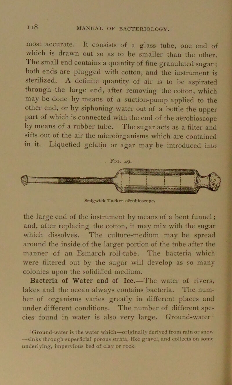 most accurate. It consists of a glass tube, one end of which is drawn out so as to be smaller than the other. The small end contains a quantity of fine granulated sugar; both ends are plugged with cotton, and the instrument is sterilized. A definite quantity of air is to be aspirated through the large end, after removing the cotton, which may be done by means of a suction-pump applied to the other end, or by siphoning water out of a bottle the upper part of which is connected with the end of the aerobioscope by means of a rubber tube. The sugar acts as a filter and sifts out of the air the microorganisms which are contained in it. Liquefied gelatin or agar may be introduced into Fig. 49. Sedgwick-Tucker aerobioscope. the large end of the instrument by means of a bent funnel; and, after replacing the cotton, it may mix with the sugar which dissolves. The culture-medium may be spread around the inside of the larger portion of the tube after the manner of an Esmarch roll-tube. The bacteria which were filtered out by the sugar will develop as so many colonies upon the solidified medium. Bacteria of Water and of Ice.—The water of rivers, lakes and the ocean always contains bacteria. The num- ber of organisms varies greatly in different places and under different conditions. The number of different spe- cies found in water is also very large. Ground-water* ' Ground-water is the water which—originally derived from rain or snow —sinks through superficial porous strata, like gravel, and collects on some underlying, impervious bed of clay or rock.