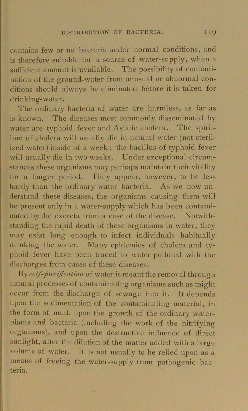 contains few or no bacteria under normal conditions, and is therefore suitable for a source of water-supply, when a sufficient amount is‘available. The possibility of contami- nation of the ground-water from unusual or abnormal con- ditions should always be eliminated before it is taken for drinking-water. The ordinary bacteria of water are harmless, as far as is known. The diseases most commonly disseminated by water are typhoid fever and Asiatic cholera. The spiril- lum of cholera will usually die in natural water (not steril- ized water) inside of a week ; the bacillus of typhoid fever will usually die in two weeks. Under exceptional circum- stances these organisms may perhaps maintain their vitalit}'^ for a longer period. The}^ appear, however, to be less hardy than the ordinary w'ater bacteria. As we now un- derstand these diseases, the organisms causing them will be present only in a water-supply which has been contami- nated by the excreta from a case of the disease. Notwith- standing the rapid death of these organisms in water, they may exist long enough to infect individuals habitually drinking tbe water. Many epidemics of cholera and ty- phoid fever have been traced to water polluted with the discharges from cases of these diseases. \\y self-purification of water is meant the removal through natural processes of contaminating organisms such as might occur from the discharge of sewage into it. It depends upon the sedimentation of the contaminating material, in the form of mud, upon the growth of the ordinary water- phints and bacteria (including the work of the nitrifying organisms), and upon the destructive influence of direct sunlight, after the dilution of the matter added with a large volume of water. It is not usually to be relied upon as a means of freeing the water-supply from pathogenic bac- teria.