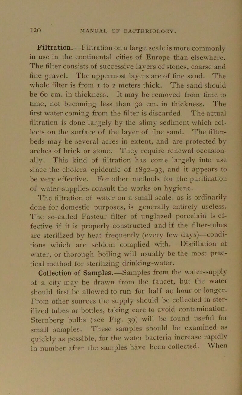 Filtration.—Filtration on a large scale is more commonly in use in the continental cities of Europe than elsewhere. The filter consists of successive layers of stones, coarse and fine gravel. The uppermost layers are of fine sand. The whole filter is from i to 2 meters thick. The sand should be 60 cm. in thickness. It may be removed from time to time, not becoming less than 30 cm. in thickness. The first water coming from the filter is discarded. The actual filtration is done largely by the slimy sediment which col- lects on the surface of the layer of fine sand. The filter- beds may be several acres in extent, and are protected by arches of brick or stone. The\'^ require renewal occasion- ally. This kind of filtration has come largely into use since the cholera epidemic of 1892-93, and it appears to be very effective. For other methods for the purification of water-supplies consult the works on hygiene. The filtration of water on a small scale, as is ordinarily done for domestic purposes, is generally entirely useless. The so-called Pasteur filter of unglazed porcelain is ef- fective if it is properly constructed and if the filter-tubes are sterilized by heat frequently (every few days)—condi- tions which are seldom complied with. Distillation of water, or thorough boiling will usually be the most prac- tical method for sterilizing drinking-water. Collection of Samples.—Samples from the water-supply of a city may be drawn from the faucet, but the water should first be allowed to nin for half an hour or longer. From other sources the supply should be collected in ster- ilized tubes or bottles, taking care to avoid contamination. Sternberg bulbs (see Fig. 39) found useful for small samples. These samples should be examined as quickly as possible, for the water bacteria increase rapidly in number after the samples have been collected. When