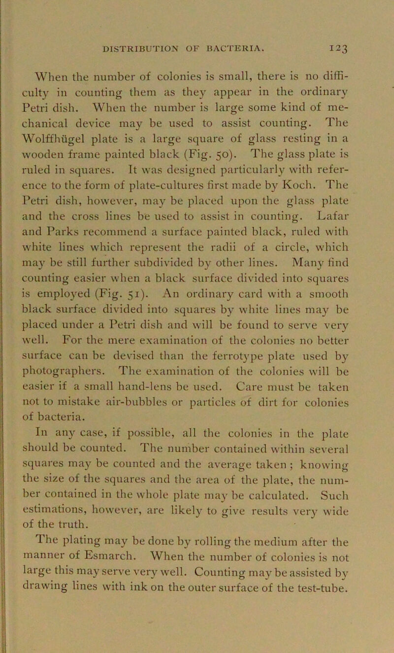 When the number of colonies is small, there is no diffi- culty in counting them as they appear in the ordinary Petri dish. When the number is large some kind of me- chanical device may be used to assist counting. The Wolffhiigel plate is a large square of glass resting in a wooden frame painted black (Fig. 50). The glass plate is ruled in .squares. It was designed particularly with refer- ence to the form of plate-cultures first made by Koch. The Petri dish, however, may be placed upon the glass plate and the cross lines be used to assist in counting. Lafar and Parks recommend a surface painted black, ruled with white lines which represent the radii of a circle, which may be still further subdivided by other lines. Man}^ find counting easier when a black surface divided into squares is employed (Fig. 51). An ordinary card with a smooth black surface divided into squares by white lines may be placed under a Petri dish and will be found to serve very well. For the mere examination of the colonies no better surface can be devised than the ferrotype plate used by photographers. The examination of the colonies will be easier if a small hand-lens be used. Care must be taken not to mistake air-bubbles or particles of dirt for colonies of bacteria. In any case, if possible, all the colonies in the plate should be counted. The number contained within several squares may be counted and the average taken ; knowing the size of the squares and the area of the plate, the num- ber contained in the whole plate may be calculated. Such estimations, however, are likely to give results very wide of the truth. The plating may be done by rolling the medium after the manner of Esmarch. When the number of colonies is not large this may serve very well. Counting may be assisted by drawing lines with ink on the outer surface of the test-tube.