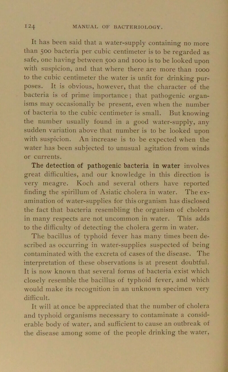 It has been said that a water-supply containing no more than 500 bacteria per cubic centimeter is to be regarded as safe, one having between 500 and 1000 is to be looked upon with suspicion, and that where there are more than 1000 to the cubic centimeter the water is unfit for drinking pur- poses. It is obvious, however, that the character of the bacteria is of prime importance ; that pathogenic organ- isms may occasionally be present, even when the number of bacteria to the cubic centimeter is small. But knowing the number usually found in a good water-supply, any sudden variation above that number is to be looked upon with suspicion. An increase is to be expected when the water has been subjected to unusual agitation from winds or currents. The detection of pathogenic bacteria in water involves great ditficulties, and our knowledge in this direction is very meagre. Koch and several others have reported finding the spirillum of Asiatic cholera in water. The ex- amination of water-supplies for this organism has disclosed the fact that bacteria resembling the organism of cholera in many respects are not uncommon in water. This adds to the difficulty of detecting the cholera germ in water. The bacillus of typhoid fever has many times been de- scribed as occurring in water-supplies suspected of being contaminated with the excreta of cases of the disease. The interpretation of these observations is at present doubtful. It is now known that several forms of bacteria exist which closely resemble the bacillus of typhoid fever, and which would make its recognition in an unknown specimen very difficult. It will at once be appreciated that the number of cholera and t}^phoid organisms necessary to contaminate a consid- erable body of water, and sufficient to cause an outbreak of the disease among some of the people drinking the water.