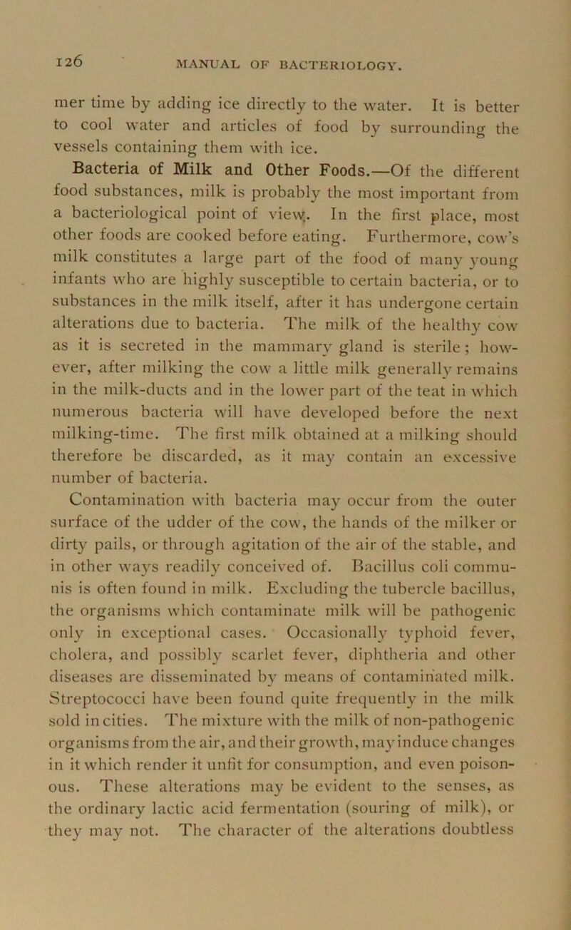 mer time by adding ice directly to the water. It is better to cool water and articles of food by surrounding the vessels containing them with ice. Bacteria of Milk and Other Foods.—Of the different food substances, milk is probably the most important from a bacteriological point of view.. In the first place, most other foods are cooked before eating. Furthermore, cow’s milk constitutes a large part of the food of many young infants who are highly susceptible to certain bacteria, or to substances in the milk itself, after it has undergone certain alterations due to bacteria. The milk of the healthy cow as it is secreted in the mammary gland is sterile; how- ever, after milking the cow a little milk generally remains in the milk-ducts and in the lower part of the teat in which numerous bacteria will have developed before the next milking-time. The first milk obtained at a milking should therefore be discarded, as it may contain an excessive number of bacteria. Contamination with bacteria may occur from the outer surface of the udder of the cow, the hands of the milker or dirty pails, or through agitation of the air of the stable, and in other ways readily conceived of. Bacillus coli commu- nis is often found in milk. Excluding the tubercle bacillus, the organisms which contaminate milk will be pathogenic only in exceptional cases. Occasionally typhoid fever, cholera, and possibly scarlet fever, diphtheria and other diseases are disseminated by means of contaminated milk. Streptococci have been found quite frequently in the milk sold in cities. The mixture with the milk of non-pathogenic organisms from the air, and their growth, may induce changes in it which render it unfit for consumption, and even poison- ous. These alterations may be evident to the senses, as the ordinary lactic acid fermentation (souring of milk), or they may not. The character of the alterations doubtless