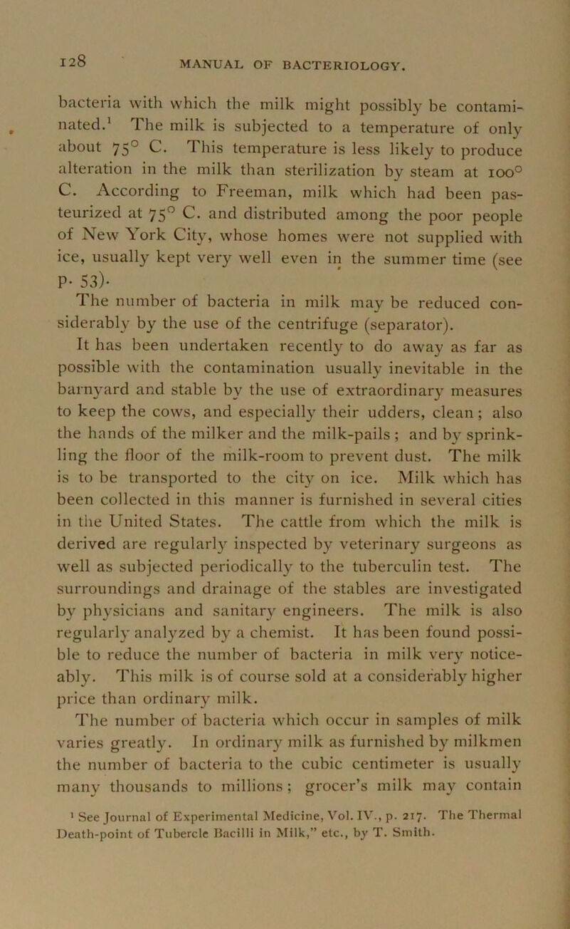 bacteria with which the milk might possibly be contami- nated.* The milk is subjected to a temperature of only about 75° C. This temperature is less likely to produce alteration in the milk than sterilization by steam at ioo° C. According to Freeman, milk which had been pas- teurized at 75° C. and distributed among the poor people of New York City, whose homes were not supplied with ice, usually kept very well even in the summer time (see P- 53)- The number of bacteria in milk may be reduced con- siderably by the use of the centrifuge (separator). It has been undertaken recently to do away as far as possible with the contamination usually inevitable in the barnyard and stable by the use of extraordinary measures to keep the cows, and especially their udders, clean; also the hands of the milker and the milk-pails ; and by sprink- ling the floor of the milk-room to prevent dust. The milk is to be transported to the city on ice. Milk which has been collected in this manner is furnished in several cities in tlie United States. The cattle from which the milk is derived are regularl}' inspected by veterinary surgeons as well as subjected periodically to the tuberculin test. The surroundings and drainage of the stables are investigated by physicians and sanitary engineers. The milk is also regularly analyzed by a chemist. It has been found possi- ble to reduce the number of bacteria in milk very notice- ably. This milk is of course sold at a considerably higher price than ordinary milk. The number of bacteria which occur in samples of milk varies greatly. In ordinar}' milk as furnished by milkmen the number of bacteria to the cubic centimeter is usually many thousands to millions ; grocer’s milk may contain ' See Journal of Experimental Medicine, Vol. IV., p. 217. The Thermal Death-point of Tubercle IJ.acilll in Milk,” etc., by T. Smith.